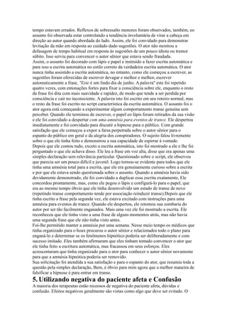 tempo estavam errados. Reflexos de sobressalto menores foram observados, também, eo
assunto foi observada estar controlando a tendência involuntária de virar a cabeça em
direção ao autor quando abordada do lado. Assim, ele foi convidado para demonstrar
levitação da mão em resposta ao cuidado dado sugestões. O ator não mostrou a
defasagem de tempo habitual em resposta às sugestões de um pouco idiota ou tremor
súbito. Isso serviu para convencer o autor sênior que estava sendo fraudada.
Assim, o assunto foi decorado com lápis e papel e instruído a fazer escrita automática e
para isso a escrita automática no estilo correto da verdadeira escrita automática. O ator
nunca tinha assistido a escrita automática, no entanto, como ele começou a escrever, as
sugestões foram oferecidas de escrever devagar e melhor e melhor, escrever
automaticamente a frase, "Este é um lindo dia de junho. A palavra'' este foi repetido
quatro vezes, com entonações fortes para fixar a consciência sobre ele, enquanto o resto
da frase foi dita com mais suavidade e rapidez, de modo que tende a ser perdida por
consciência e cair no inconsciente. A palavra isto foi escrito em seu roteiro normal, mas
o resto da frase foi escrito no script característica da escrita automática. O assunto foi o
ator agora está começando a experimentar algum comportamento transe genuína sem
perceber. Quando ele terminou de escrever, o papel eo lápis foram retirados da sua visão
e ele foi convidado a despertar com uma amnésia para eventos de trance. Ele despertou
imediatamente e foi convidado para discutir a hipnose para o público. Com grande
satisfação que ele começou a expor a farsa perpetrada sobre o autor sênior para o
espanto do público em geral e da alegria dos conspiradores. O sujeito falou livremente
sobre o que ele tinha feito e demonstrou a sua capacidade de espirrar à vontade.
Depois que ele contou tudo, exceto a escrita automática, isto foi mostrado a ele e lhe foi
perguntado o que ele achava disso. Ele leu a frase em voz alta, disse que era apenas uma
simples declaração sem relevância particular. Questionado sobre o script, ele observou
que parecia ser um pouco difícil e juvenil. Logo tornou-se evidente para todos que ele
tinha uma amnésia total para a escrita, que ele era genuinamente curioso sobre a escrita
e por que ele estava sendo questionada sobre o assunto. Quando a amnésia havia sido
devidamente demonstrado, ele foi convidado a duplicar essa escrita exatamente, Ele
concordou prontamente, mas, como ele pegou o lápis e configurá-lo para o papel, que
era ao mesmo tempo óbvio que ele tinha desenvolvido um estado de transe de novo
(repetindo transe comportamento tende por associação reinduzir transe).Depois que ele
tinha escrito a frase pela segunda vez, ele estava excitado com instruções para uma
amnésia para eventos de trance. Quando ele despertou, ele retomou sua zombaria do
autor por ser tão facilmente enganados. Mais uma vez ele foi mostrado a escrita. Ele
reconheceu que ele tinha visto a uma frase de alguns momentos atrás, mas não havia
uma segunda frase que ele não tinha visto antes.
Foi-lhe permitido manter a amnésia por uma semana. Nesse meio tempo os médicos que
tinha organizado para o hoax procurou o autor sênior e relacionados todo o plano para
enganá-lo e determinar se os fenômenos hipnótico poderia ser deliberadamente e com
sucesso imitado. Eles também afirmaram que eles tinham tentado convencer o ator que
ele tinha feito a escritura automática, mas fracassou em seus esforços. Eles
acrescentaram que tinha organizado para o ator para conhecer o autor sênior novamente
para que a amnésia hipnótica poderia ser removido.
Sua solicitação foi atendida a sua satisfação e para o espanto do ator, que resumiu toda a
questão pela simples declaração, Bem, é óbvio para mim agora que a melhor maneira de
falsificar a hipnose é para entrar em transe.
5.Utilizando negativa do paciente afeta e Confusão
A maioria dos terapeutas estão receosos de negativa do paciente afeta, dúvidas e
confusão. Efeitos negativos geralmente são vistas como algo que deve ser evitado. O
 