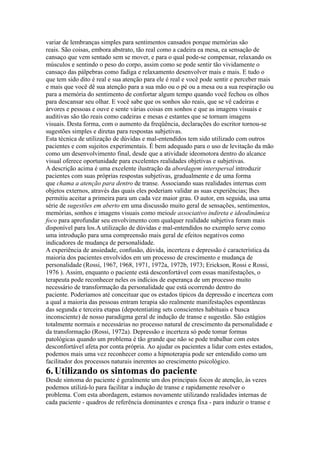variar de lembranças simples para sentimentos cansados porque memórias são
reais. São coisas, embora abstrato, tão real como a cadeira ea mesa, ea sensação de
cansaço que vem sentado sem se mover, e para o qual pode-se compensar, relaxando os
músculos e sentindo o peso do corpo, assim como se pode sentir tão vividamente o
cansaço das pálpebras como fadiga e relaxamento desenvolver mais e mais. E tudo o
que tem sido dito é real e sua atenção para ele é real e você pode sentir e perceber mais
e mais que você dê sua atenção para a sua mão ou o pé ou a mesa ou a sua respiração ou
para a memória do sentimento de confortar algum tempo quando você fechou os olhos
para descansar seu olhar. E você sabe que os sonhos são reais, que se vê cadeiras e
árvores e pessoas e ouve e sente várias coisas em sonhos e que as imagens visuais e
auditivas são tão reais como cadeiras e mesas e estantes que se tornam imagens
visuais. Desta forma, com o aumento da freqüência, declarações do escritor tornou-se
sugestões simples e diretas para respostas subjetivas.
Esta técnica de utilização de dúvidas e mal-entendidos tem sido utilizado com outros
pacientes e com sujeitos experimentais. É bem adequado para o uso de levitação da mão
como um desenvolvimento final, desde que a atividade ideomotora dentro do alcance
visual oferece oportunidade para excelentes realidades objetivas e subjetivas.
A descrição acima é uma excelente ilustração da abordagem interspersal introduzir
pacientes com suas próprias respostas subjetivas, gradualmente e de uma forma
que chama a atenção para dentro de transe. Associando suas realidades internas com
objetos externos, através das quais eles poderiam validar as suas experiências; lhes
permitiu aceitar a primeira para um cada vez maior grau. O autor, em seguida, usa uma
série de sugestões em aberto em uma discussão muito geral de sensações, sentimentos,
memórias, sonhos e imagens visuais como meiode associativo indireta e ideodinâmica
foco para aprofundar seu envolvimento com qualquer realidade subjetiva foram mais
disponível para los.A utilização de dúvidas e mal-entendidos no exemplo serve como
uma introdução para uma compreensão mais geral de efeitos negativos como
indicadores de mudança de personalidade.
A experiência de ansiedade, confusão, dúvida, incerteza e depressão é característica da
maioria dos pacientes envolvidos em um processo de crescimento e mudança de
personalidade (Rossi, 1967, 1968, 1971, 1972a, 1972b, 1973; Erickson, Rossi e Rossi,
1976 ). Assim, enquanto o paciente está desconfortável com essas manifestações, o
terapeuta pode reconhecer neles os indícios de esperança de um processo muito
necessário de transformação da personalidade que está ocorrendo dentro do
paciente. Poderíamos até conceituar que os estados típicos da depressão e incerteza com
a qual a maioria das pessoas entram terapia são realmente manifestações espontâneas
das segunda e terceira etapas (depotentiating sets conscientes habituais e busca
inconsciente) de nosso paradigma geral de indução de transe e sugestão. São estágios
totalmente normais e necessárias no processo natural de crescimento da personalidade e
da transformação (Rossi, 1972a). Depressão e incerteza só pode tomar formas
patológicas quando um problema é tão grande que não se pode trabalhar com estes
desconfortável afeta por conta própria. Ao ajudar os pacientes a lidar com estes estados,
podemos mais uma vez reconhecer como a hipnoterapia pode ser entendido como um
facilitador dos processos naturais inerentes ao crescimento psicológico.
6.Utilizando os sintomas do paciente
Desde sintoma do paciente é geralmente um dos principais focos de atenção, às vezes
podemos utilizá-lo para facilitar a indução de transe e rapidamente resolver o
problema. Com esta abordagem, estamos novamente utilizando realidades internas de
cada paciente - quadros de referência dominantes e crença fixa - para induzir o transe e
 