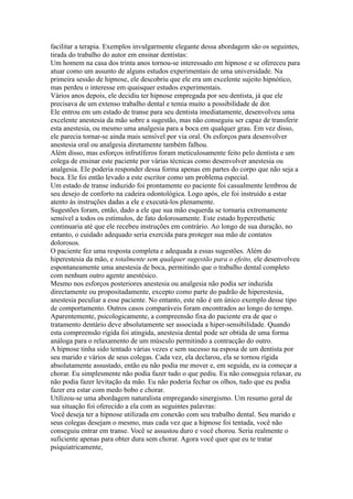 facilitar a terapia. Exemplos invulgarmente elegante dessa abordagem são os seguintes,
tirada do trabalho do autor em ensinar dentistas:
Um homem na casa dos trinta anos tornou-se interessado em hipnose e se ofereceu para
atuar como um assunto de alguns estudos experimentais de uma universidade. Na
primeira sessão de hipnose, ele descobriu que ele era um excelente sujeito hipnótico,
mas perdeu o interesse em quaisquer estudos experimentais.
Vários anos depois, ele decidiu ter hipnose empregada por seu dentista, já que ele
precisava de um extenso trabalho dental e temia muito a possibilidade de dor.
Ele entrou em um estado de transe para seu dentista imediatamente, desenvolveu uma
excelente anestesia da mão sobre a sugestão, mas não conseguiu ser capaz de transferir
esta anestesia, ou mesmo uma analgesia para a boca em qualquer grau. Em vez disso,
ele parecia tornar-se ainda mais sensível por via oral. Os esforços para desenvolver
anestesia oral ou analgesia diretamente também falhou.
Além disso, mas esforços infrutíferos foram meticulosamente feito pelo dentista e um
colega de ensinar este paciente por várias técnicas como desenvolver anestesia ou
analgesia. Ele poderia responder dessa forma apenas em partes do corpo que não seja a
boca. Ele foi então levado a este escritor como um problema especial.
Um estado de transe induzido foi prontamente eo paciente foi casualmente lembrou de
seu desejo de conforto na cadeira odontológica. Logo após, ele foi instruído a estar
atento às instruções dadas a ele e executá-los plenamente.
Sugestões foram, então, dado a ele que sua mão esquerda se tornaria extremamente
sensível a todos os estímulos, de fato dolorosamente. Este estado hyperesthetic
continuaria até que ele recebeu instruções em contrário. Ao longo de sua duração, no
entanto, o cuidado adequado seria exercida para proteger sua mão de contatos
dolorosos.
O paciente fez uma resposta completa e adequada a essas sugestões. Além do
hiperestesia da mão, e totalmente sem qualquer sugestão para o efeito, ele desenvolveu
espontaneamente uma anestesia de boca, permitindo que o trabalho dental completo
com nenhum outro agente anestésico.
Mesmo nos esforços posteriores anestesia ou analgesia não podia ser induzida
directamente ou propositadamente, excepto como parte do padrão de hiperestesia,
anestesia peculiar a esse paciente. No entanto, este não é um único exemplo desse tipo
de comportamento. Outros casos comparáveis foram encontrados ao longo do tempo.
Aparentemente, psicologicamente, a compreensão fixa do paciente era de que o
tratamento dentário deve absolutamente ser associada a hiper-sensibilidade. Quando
esta compreensão rígida foi atingida, anestesia dental pode ser obtida de uma forma
análoga para o relaxamento de um músculo permitindo a contracção do outro.
A hipnose tinha sido tentado várias vezes e sem sucesso na esposa de um dentista por
seu marido e vários de seus colegas. Cada vez, ela declarou, ela se tornou rígida
absolutamente assustado, então eu não podia me mover e, em seguida, eu ia começar a
chorar. Eu simplesmente não podia fazer tudo o que pediu. Eu não conseguia relaxar, eu
não podia fazer levitação da mão. Eu não poderia fechar os olhos, tudo que eu podia
fazer era estar com medo bobo e chorar.
Utilizou-se uma abordagem naturalista empregando sinergismo. Um resumo geral de
sua situação foi oferecido a ela com as seguintes palavras:
Você deseja ter a hipnose utilizada em conexão com seu trabalho dental. Seu marido e
seus colegas desejam o mesmo, mas cada vez que a hipnose foi tentada, você não
conseguiu entrar em transe. Você se assustou duro e você chorou. Seria realmente o
suficiente apenas para obter dura sem chorar. Agora você quer que eu te tratar
psiquiatricamente,
 