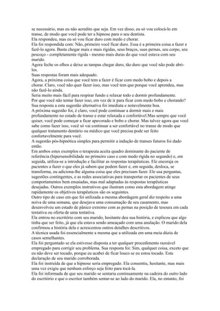 se necessário, mas eu não acredito que seja. Em vez disso, eu só vou colocá-lo em
transe, de modo que você pode ter a hipnose para o seu dentista.
Ela respondeu, mas eu só vou ficar duro com medo e chorar.
Ela foi respondida com: Não, primeiro você ficar duro. Essa é a primeira coisa a fazer e
fazê-lo agora. Basta chegar mais e mais rígidas, seus braços, suas pernas, seu corpo, seu
pescoço - completamente rígida - mesmo mais duras do que você estava com seu
marido.
Agora feche os olhos e deixe as tampas chegar duro, tão duro que você não pode abri-
los.
Suas respostas foram mais adequado.
Agora, a próxima coisa que você tem a fazer é ficar com medo bobo e depois a
chorar. Claro, você não quer fazer isso, mas você tem que porque você aprendeu, mas
não fazê-lo ainda.
Seria muito mais fácil para respirar fundo e relaxar todo e dormir profundamente.
Por que você não tentar fazer isso, em vez de ir para ficar com medo bobo e chorando?
Sua resposta a esta sugestão alternativa foi imediata e notavelmente boa.
A próxima sugestão foi, é claro, você pode continuar a dormir mais e mais
profundamente no estado de transe e estar relaxada e confortável.Mas sempre que você
quiser, você pode começar a ficar apavorado e bobo e chorar. Mas talvez agora que você
sabe como fazer isso, você só vai continuar a ser confortável no transe de modo que
qualquer tratamento dentário ou médico que você precisa pode ser feito
confortavelmente para você.
A sugestão pós-hipnótica simples para permitir a indução de transes futuros foi dado
então.
Em ambos estes exemplos o terapeuta aceita quadro dominante do paciente de
referência (hipersensibilidade no primeiro caso e com medo rígida no segundo) e, em
seguida, utiliza-se a introdução e facilitar as respostas terapêuticas. Ele encoraja os
pacientes a fazer o que eles já sabem que podem fazer e, em seguida, desloca, se
transforma, ou adiciona-lhe alguma coisa que eles precisam fazer. Ele usa perguntas,
sugestões contingentes, e as redes associativas para transportar os pacientes de seus
comportamentos bem ensaiadas, mas mal adaptadas às respostas terapêuticas
desejadas. Outros exemplos instrutivos que ilustram como esta abordagem atinge
rapidamente os objetivos terapêuticos são os seguintes.
Outro tipo de caso em que foi utilizada a mesma abordagem geral diz respeito a uma
noiva de uma semana, que desejava uma consumação de seu casamento, mas
desenvolveu um estado de pânico extremo com as pernas na posição de tesoura em cada
tentativa ou oferta de uma tentativa.
Ela entrou no escritório com seu marido, hesitante deu sua história, e explicou que algo
tinha que ser feito, já que ela estava sendo ameaçado com uma anulação. O marido dela
confirmou a história dela e acrescentou outros detalhes descritivos.
A técnica usada foi essencialmente a mesma que a utilizada em uma meia dúzia de
casos semelhantes.
Ela foi perguntado se ela estivesse disposta a ter qualquer procedimento razoável
empregado para corrigir seu problema. Sua resposta foi: Sim, qualquer coisa, exceto que
eu não deve ser tocado, porque eu acabei de ficar louco se eu estou tocado. Esta
declaração de seu marido corroborada.
Ela foi instruída de que a hipnose seria empregado. Ela consentiu, hesitante, mas mais
uma vez exigiu que nenhum esforço seja feito para tocá-la.
Ela foi informada de que seu marido se sentaria continuamente na cadeira do outro lado
do escritório e que o escritor também sentar-se ao lado do marido. Ela, no entanto, foi
 