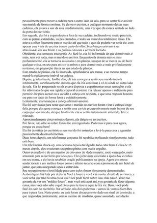 pessoalmente para mover a cadeira para o outro lado da sala, para se sentar lá e assistir
seu marido de forma contínua. Se ele ou o escritor, a qualquer momento deixar suas
cadeiras, ela estava a sair da sala imediatamente, uma vez que ela estava sentada ao lado
da porta do escritório.
Em seguida, ela foi a expansão para fora de sua cadeira, inclinando-se muito para trás,
com as pernas estendidas, os pés cruzados, e todos os músculos totalmente tenso. Ela
estava a olhar fixamente para o marido até que tudo o que ela poderia ver seria ele, com
apenas uma vista do escritor com o canto do olho. Seus braços estavam a ser
atravessado em sua frente e os punhos estavam a ser bem fechado.
Obediente, ela começou esta tarefa. Ao fazê-lo, ela foi informada de que dormir mais e
mais, sem ver nada, mas o marido e escritor. Enquanto ela dormia mais e mais
profundamente, ela se tornaria assustada e em pânico, incapaz de se mover ou de fazer
qualquer coisa, exceto para assistir a ambos e para dormir mais e mais profundamente
no transe, em proporção direta ao seu estado de pânico.
Este estado de pânico, ela foi instruída, aprofundaria seu transe, e ao mesmo tempo
mantê-la rigidamente imóvel na cadeira.
Depois, gradualmente, foi-lhe dito, ela iria começar a sentir seu marido tocá-la
intimamente, carinhosamente, mesmo que ela iria continuar a vê-lo ainda no outro lado
da sala. Ela foi perguntado se ela estava disposta a experimentar essas sensações e ela
foi informada de que sua rigidez corporal existente iria relaxar apenas o suficiente para
permitir-lhe para acenar ou a sacudir a cabeça em resposta, e que uma resposta honesta
era para ser dado de forma lenta e cuidadosamente.
Lentamente, ela balançou a cabeça afirmativamente.
Ela foi convidada para notar que tanto o marido eo escritor foram virar a cabeça longe
dela, porque ela agora começa a sentir uma carícia progressivamente mais íntima de seu
corpo por seu marido, até que finalmente ela se sentia inteiramente satisfeito, feliz e
relaxado.
Aproximadamente cinco minutos depois, ela dirigiu-se ao escritor,
Por favor, não olhe ao redor. Estou tão envergonhada. Podemos ir para casa agora,
porque eu estou bem?
Ela foi demitida do escritório e seu marido foi instruído a levá-la para casa e aguardar
passivamente desenvolvimentos.
Duas horas depois, um telefonema conjunta foi recebida explicando simplesmente, tudo
está bem.
Um telefonema check-up, uma semana depois divulgadas tudo estar bem. Cerca de 15
meses depois, eles trouxeram seu primogênito com maior orgulho.
Outro exemplo é o de um menino de oito anos de idade enuretic, meio carregado, meio
arrastado para o escritório por seus pais. Eles já haviam solicitado a ajuda dos vizinhos
em seu nome, e ele havia recebido oração publicamente na igreja. Agora ele estava
sendo levado a um médico louco como o último recurso com a promessa de um hotel de
jantar, que será assegurado após a entrevista.
Seu ressentimento e hostilidade para com todos foram plenamente demonstradas.
A abordagem foi feita por declarar Você é louco e você vai manter direito de ser louco, e
você acha que não há uma coisa que você pode fazer sobre isso, mas não é. Você não
gostaria de ver um "médico louco", mas você está aqui and.you gostaria de fazer alguma
coisa, mas você não sabe o quê. Seus pais te trouxe aqui, te fez vir. Bem, você pode
fazê-los sair do escritório. Na verdade, nós dois podemos - vamos lá, vamos dizer-lhes
para ir para fora. Neste ponto, os pais foram discretamente dado um sinal de demissão, a
que respondeu prontamente, com o menino de imediato, quase assustado, satisfação.
 
