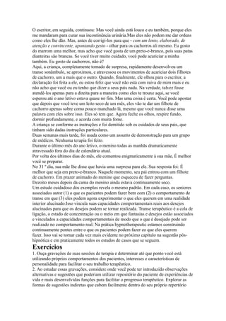 O escritor, em seguida, continuou: Mas você ainda está louco e eu também, porque eles
me mandaram para curar sua incontinência urinária.Mas eles não podem me dar ordens
como eles lhe dão. Mas, antes de corrigi-los para que - com um lento, elaborado, de
atenção e convincente, apontando gesto - olhar para os cachorros ali mesmo. Eu gosto
do marrom uma melhor, mas acho que você gosta de um preto-e-branco, pois suas patas
dianteiras são brancas. Se você tiver muito cuidado, você pode acariciar a minha
também. Eu gosto de cachorros, não é?
Aqui, a criança, completamente tomado de surpresa, rapidamente desenvolveu um
transe sonâmbulo, se aproximou, e atravessou os movimentos de acariciar dois filhotes
de cachorro, um a mais que o outro. Quando, finalmente, ele olhou para o escritor, a
declaração foi feita a ele, eu estou feliz que você não está com raiva de mim mais e eu
não acho que você ou eu tenho que dizer a seus pais nada. Na verdade, talvez fosse
atendê-los apenas para a direita para a maneira como eles te trouxe aqui, se você
esperou até o ano letivo estava quase no fim. Mas uma coisa é certa. Você pode apostar
que depois que você teve um leito seco de um mês, eles vão te dar um filhote de
cachorro apenas sobre como pouco manchado lá, mesmo que você nunca disse uma
palavra com eles sobre isso. Eles só tem que. Agora feche os olhos, respire fundo,
dormir profundamente, e acorda com muita fome.
A criança se conforme as instruções e foi demitido sob os cuidados de seus pais, que
tinham sido dadas instruções particulares.
Duas semanas mais tarde, foi usada como um assunto de demonstração para um grupo
de médicos. Nenhuma terapia foi feito.
Durante o último mês do ano letivo, o menino todas as manhãs dramaticamente
atravessado fora do dia de calendário atual.
Por volta dos últimos dias do mês, ele comentou enigmaticamente à sua mãe, É melhor
você se preparar.
No 31 º dia, sua mãe lhe disse que havia uma surpresa para ele. Sua resposta foi: É
melhor que seja em preto-e-branco. Naquele momento, seu pai entrou com um filhote
de cachorro. Em prazer animado do menino que esqueceu de fazer perguntas.
Dezoito meses depois da cama do menino ainda estava continuamente seco.
Um estudo cuidadoso dos exemplos revela o mesmo padrão. Em cada caso, os seniores
associados autor (1) o que os pacientes podem fazer bem com (2) o comportamento de
transe em que (3) eles podem agora experimentar o que eles querem em uma realidade
interior alucinado.Isso vincula suas capacidades comportamentais reais aos desejos
alucinados para que os desejos podem se tornar realizada. Transe terapêutico é a cola de
ligação, o estado de concentração ou o meio em que fantasias e desejos estão associados
e vinculados a capacidades comportamentais de modo que o que é desejado pode ser
realizado no comportamento real. Na prática hypnotherapeutic estamos construindo
continuamente pontes entre o que os pacientes podem fazer eo que eles querem
fazer. Isso vai se tornar cada vez mais evidente no próximo capítulo na sugestão pós-
hipnótica e em praticamente todos os estudos de casos que se seguem.
Exercícios
1. Ouça gravações de suas sessões de terapia e determinar até que ponto você está
utilizando próprios comportamentos dos pacientes, interesses e características de
personalidade para facilitar o seu trabalho terapêutico.
2. Ao estudar essas gravações, considere onde você pode ter introduzido observações
alternativas e sugestões que poderiam utilizar repositório do paciente de experiências de
vida e mais desenvolvidas funções para facilitar o progresso terapêutico. Explorar as
formas de sugestões indiretas que cabem facilmente dentro do seu próprio repertório
 