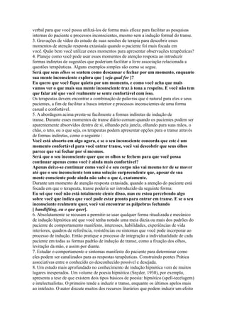 verbal para que você possa utilizá-los de forma mais eficaz para facilitar as pesquisas
internas do paciente e processos inconscientes, mesmo sem a indução formal do transe.
3. Gravações de vídeo do estudo de suas sessões de terapia para descobrir esses
momentos de atenção resposta extasiada quando o paciente foi mais focada em
você. Quão bem você utilizar estes momentos para apresentar observações terapêuticas?
4. Planeje como você pode usar esses momentos de atenção resposta ao introduzir
formas indiretas de sugestões que poderiam facilitar a livre associação relacionada a
questões terapêuticas. Alguns exemplos simples são como se segue.
Será que seus olhos se sentem como descansar e fechar por um momento, enquanto
sua mente inconsciente explora que [ seja qual for ]?
Eu quero que você fique quieto por um momento, e como você acha que mais
vamos ver o que mais sua mente inconsciente traz à tona a respeito. E você não tem
que falar até que você realmente se sente confortável com isso.
Os terapeutas devem encontrar a combinação de palavras que é natural para eles e seus
pacientes, a fim de facilitar a busca interior e processos inconscientes de uma forma
casual e confortável.
5. A abordagem acima presta-se facilmente a formas indiretas de indução de
transe. Durante esses momentos de transe diário comum quando os pacientes podem ser
aparentemente absorvidos dentro de si, olhando pela janela, olhando para suas mãos, o
chão, o teto, ou o que seja, os terapeutas podem apresentar opções para o transe através
de formas indiretas, como o seguinte :
Você está absorto em algo agora, e se o seu inconsciente concorda que este é um
momento confortável para você entrar transe, você vai descobrir que seus olhos
parece que vai fechar por si mesmos.
Será que o seu inconsciente quer que os olhos se fechem para que você possa
continuar apenas como você é ainda mais confortável?
Apenas deixe-se continuar como você é e seu corpo não vai mesmo ter de se mover
até que o seu inconsciente tem uma solução surpreendente que, apesar de sua
mente consciente pode ainda não sabe o que é, exatamente.
Durante um momento de atenção resposta extasiada, quando a atenção do paciente está
focada em que o terapeuta, transe poderia ser introduzido da seguinte forma:
Eu sei que você não está totalmente ciente disso, mas eu estou percebendo algo
sobre você que indica que você pode estar pronto para entrar em transe. E se o seu
inconsciente realmente quer, você vai encontrar as pálpebras fechando
[ handlifting, ou o que quer].
6. Absolutamente se recusam a permitir-se usar qualquer forma ritualizada e mecânico
de indução hipnótica até que você tenha notado uma meia dúzia ou mais dos padrões do
paciente de comportamento manifesto, interesses, habilidades, experiências de vida
interiores, quadros de referência, resistências ou sintomas que você pode incorporar ao
processo de indução. Então pratique o processo de integração a individualidade de cada
paciente em todas as formas padrão de indução de transe, como a fixação dos olhos,
levitação da mão, e assim por diante.
7. Estudar o comportamento e sintomas manifesto do paciente para determinar como
eles podem ser canalizados para as respostas terapêuticas. Construindo pontes Prática
associativas entre o conhecido eo desconhecido possível e desejada.
8. Um estudo mais aprofundado no conhecimento de indução hipnótica vem de muitos
lugares inesperados. Um volume de poesia hipnótico (Snyder, 1930), por exemplo,
apresenta a tese de que existem dois tipos básicos de poesia: hipnótico (spell-tecelagem)
e intelectualistas. O primeiro tende a induzir o transe, enquanto os últimos apelos mais
ao intelecto. O autor discute muitos dos recursos literários que podem induzir um efeito
 
