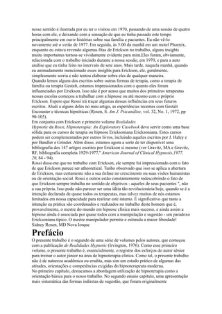 nesse sentido é ilustrada por eu ter o visitou em 1970, passando de uma sessão de quatro
horas com ele, e deixando com a sensação de que eu tinha passado este tempo
principalmente em ouvir histórias sobre sua família e pacientes. Eu não vê-lo
novamente até o verão de 1977. Em seguida, às 5:00 da manhã em um motel Phoenix,
enquanto eu estava revendo algumas fitas de Erickson no trabalho, alguns insights
muito importantes tornou-se vividamente evidente para mim.Eles foram, obviamente,
relacionada com o trabalho iniciado durante a nossa sessão, em 1970, e para a auto
análise que eu tinha feito no intervalo de sete anos. Mais tarde, naquela manhã, quando
eu animadamente mencionado esses insights para Erickson, ele, geralmente,
simplesmente sorriu e não tentou elaborar sobre eles de qualquer maneira.
Quando lemos alguns dos escritos sobre outras formas de terapia, como a terapia de
família ou terapia Gestalt, estamos impressionados com o quanto eles foram
influenciados por Erickson. Isso não é por acaso que muitos dos primeiros terapeutas
nessas escolas começou a trabalhar com a hipnose ou até mesmo com o próprio
Erickson. Espero que Rossi irá traçar algumas dessas influências em seus futuros
escritos. Aludi a alguns deles no meu artigo, as experiências recentes com Gestalt
Encounter e técnicas hipnóticas (Rosen, S. Am J. Psicanálise, vol. 32, No. 1, 1972, pp
90-105).
Em conjunto com Erickson e primeiro volume Realidades
Hypnotic da Rossi, Hipnoterapia: An Exploratory Casebook deve servir como uma base
sólida para os cursos de terapia ou hipnose Ericksoniana Ericksoniana. Estes cursos
podem ser complementados por outros livros, incluindo aqueles escritos por J. Haley e
por Bandler e Grinder. Além disso, estamos agora a sorte de ter disponível uma
bibliografia dos 147 artigos escritos por Erickson si mesmo (ver Gravitz, MA e Gravitz,
RF, bibliografia completa 1929-1977,'' American Journal of Clinical Hypnosis,1977,
20, 84 - 94).
Rossi disse-me que no trabalho com Erickson, ele sempre foi impressionado com o fato
de que Erickson parece ser atheoretical. Tenho observado que isso se aplica a abertura
de Erickson, mas certamente não a sua ênfase no crescimento ou suas visões humanistas
ou de orientação social. Rossi e outros estão constantemente redescobrindo o fato de
que Erickson sempre trabalha no sentido de objetivos - aqueles de seus pacientes ", não
a sua própria. Isso pode não parecer ser uma idéia tão revolucionária hoje, quando se é a
intenção declarada de quase todos os terapeutas, mas talvez muitos de nós estamos
limitados em nossa capacidade para realizar este intento. É significativo que tanto a
intenção ea prática são coordenados e realizados no trabalho deste homem que é,
provavelmente, o mestre do mundo em hipnose clínica mais sucesso, e ainda assim a
hipnose ainda é associada por quase todos com a manipulação e sugestão - um paradoxo
Ericksoniana típico. O mestre manipulador permite e estimula a maior liberdade!
Sidney Rosen, MD Nova Iorque
Prefácio
O presente trabalho é o segundo de uma série de volumes pelos autores, que começou
com a publicação de Realidades Hypnotic (Irvington, 1976). Como esse primeiro
volume, o presente trabalho é, essencialmente, o registro dos esforços do autor sênior
para treinar o autor júnior na área de hipnoterapia clínica. Como tal, o presente trabalho
não é de natureza acadêmica ou erudita, mas sim um estudo prático de algumas das
atitudes, orientações e competências exigidas do hipnoterapeuta moderna.
No primeiro capítulo, destacamos a abordagem utilização de hipnoterapia como a
orientação básica para o nosso trabalho. No segundo ensaio capítulo, uma apresentação
mais sistemática das formas indiretas de sugestão, que foram originalmente
 