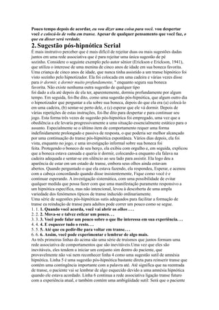 Pouco tempo depois de acordar, eu vou dizer uma coisa para você. vou despertar
você e colocá-lo de volta em transe. Apesar de qualquer pensamento que você faz, o
que eu disser será verdade.
2.Sugestão pós-hipnótica Serial
É mais instrutivo perceber que é mais difícil de rejeitar duas ou mais sugestões dadas
juntos em uma rede associativa que é para rejeitar uma única sugestão de pé
sozinho. Considere o seguinte exemplo pelo autor sênior (Erickson e Erickson, 1941),
que utiliza o interesse de uma menina de cinco anos de idade em sua boneca favorita.
Uma criança de cinco anos de idade, que nunca tinha assistido a um transe hipnótico foi
visto sozinho pelo hipnotizador. Ela foi colocada em uma cadeira e várias vezes disse
para ir dormir, e dormir muito profundamente, '' enquanto segura sua boneca
favorita. Não existe nenhuma outra sugestão de qualquer tipo
foi dado a ela até depois de ela ter, aparentemente, dormiu profundamente por algum
tempo. Em seguida, foi-lhe dito, como uma sugestão pós-hipnótica, que algum outro dia
o hipnotizador que perguntar a ela sobre sua boneca, depois do que ela era (a) colocá-lo
em uma cadeira, (b) sentar-se perto dele, e (c) esperar que ele vá dormir. Depois de
várias repetições de estas instruções, foi-lhe dito para despertar e para continuar seu
jogo. Esta forma três vezes de sugestão pós-hipnótica foi empregado, uma vez que a
obediência a ele levaria progressivamente a uma situação essencialmente estático para o
assunto. Especialmente se o último item de comportamento requer uma forma
indefinidamente prolongado e passiva de resposta, o que poderia ser melhor alcançado
por uma continuação do transe pós-hipnótica espontânea. Vários dias depois, ela foi
vista, enquanto no jogo, e uma investigação informal sobre sua boneca foi
feita. Protegendo o boneco de seu berço, ela exibiu com orgulho e, em seguida, explicou
que a boneca estava cansada e queria ir dormir, colocando-a enquanto ela falava na
cadeira adequada e sentar-se em silêncio ao seu lado para assistir. Ela logo deu a
aparência de estar em um estado de transe, embora seus olhos ainda estavam
abertos. Quando perguntado o que ela estava fazendo, ela respondeu, Esperar, e acenou
com a cabeça concordando quando disse insistentemente, Fique como você é e
continuar esperando. A investigação sistemática, com uma possibilidade de evitar
qualquer medida que possa fazer com que uma manifestação puramente responsivo a
um hipnótica específica, mas não intencional, levou à descoberta de uma ampla
variedade dos fenómenos típicos de transe induzido ordinariamente.
Uma série de sugestões pós-hipnóticas sutis adequados para facilitar a formação de
transe ea reindução de transe para adultos pode correr um pouco como se segue.
1. 1. 1. Quando você acorda, você vai abrir os olhos . . .
2. 2. 2. Mova-se e talvez esticar um pouco. . .
3. 3. 3. Você pode falar um pouco sobre o que lhe interessa em sua experiência. . .
4. 4. 4. E esquecer tudo o resto. . .
5. 5. 5. Até que eu pedir-lhe para voltar em transe. . .
6. 6. 6. Assim, você pode experimentar e lembrar de algo mais.
As três primeiras linhas do acima são uma série de truísmos que juntos formam uma
rede associativa de comportamentos que são inevitáveis.Uma vez que eles são
inevitáveis, eles tendem a iniciar um conjunto sim dentro do paciente, que
provavelmente não vai nem reconhecer linha 4 como uma sugestão sutil de amnésia
hipnótica. Linha 5 é uma sugestão pós-hipnótica bastante direta para reinserir transe que
contém uma contingência importante com a palavra até. Até significa que na reentrada
de transe, o paciente vai se lembrar de algo esquecido devido a uma amnésia hipnótica
quando ele estava acordado. Linha 6 continua a rede associativa ligação transe futuro
com a experiência atual, e também contém uma ambigüidade sutil: Será que o paciente
 
