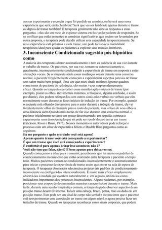 apenas experimentar e recordar o que foi perdido na amnésia, ou haverá uma nova
experiência que será, então, lembrou? Será que vai ser lembrado apenas durante o transe
ou depois de transe também? O terapeuta geralmente não sabe as respostas a estas
perguntas - elas são um meio de explorar sistema exclusivo do paciente de responder. Se
se verificar que estão presentes as amnésias significativas que podem ser levantados por
outra proposta, o terapeuta pode decidir utilizar esta capacidade terapeuticamente. Se
nova experiência está próxima a cada transe, isto pode tornar-se a modalidade
terapêutica ideal para ajudar os pacientes a explorar seus mundos interiores.
3.Inconsciente Condicionado sugestão pós-hipnótica
como
A maioria dos terapeutas alterar automaticamente o tom ea cadência de sua voz durante
o trabalho de transe. Os pacientes, por sua vez, tornam-se automaticamente e,
geralmente, inconscientemente condicionado a experiência de transe em resposta a estas
alterações vocais. Se o terapeuta adota essas mudanças vocais durante uma conversa
normal, o paciente freqüentemente começam a experimentar aspectos parciais de transe
sem saber muito bem porquê. Uma vez que estes sinais mínimos ignorar quadros
conscientes do paciente de referência, são muitas vezes surpreendentemente
eficaz. Quando os terapeutas perceber essas manifestações iniciais de transe (por
exemplo, piscar os olhos, movimentos mínimos, o bloqueio, alguma confusão, e assim
por diante), eles podem reforçar-los com outros sinais não-verbais ou verbais que eles
normalmente usam durante as fases iniciais de indução de transe. Por exemplo, quando
o paciente está olhando diretamente para o autor durante a indução de transe, ele vai
freqüentemente olhar diretamente para o rosto do paciente, mas o foco de seus olhos a
uma distância além.Quando mais tarde ele faz isso durante uma conversa normal, o
paciente inicialmente se sente um pouco desconcertado, em seguida, começa a
experimentar uma desorientação que só pode ser resolvido por entrar em transe
(Erickson, Rossi e Rossi, 1976). Nesses momentos o autor sênior pode reforçar o
processo com um olhar de expectativa felizes e Double Bind perguntas como as
seguintes:
Eu me pergunto o quão acordado você está agora?
Apenas quanto transe você está começando a experimentar?
É que um transe que você está começando a experimentar?
É confortável para apenas deixar isso acontecer, não é?
Você não tem que falar, não é? É bom apenas para deixar-se ser.
Quando começamos a olhar para o assunto, percebemos que há inúmeros padrões de
condicionamento inconsciente que estão ocorrendo entre terapeuta e paciente o tempo
todo. Muitos pacientes tornam-se condicionados inconscientemente e automaticamente
para iniciar o processo de experiência de transe assim que entrar na sala de espera do
terapeuta. O terapeuta observador não precisa projetar tais padrões de condicionamento
inconsciente ou configurá-los intencionalmente. É muito mais eficaz simplesmente
observá-los à medida que ocorrem naturalmente e, em seguida, utilizá-los como
indicadores importantes dos processos inconscientes. Alguns pacientes, por exemplo,
posicionar seus corpos de determinadas maneiras característicos durante o transe. Mais
tarde, durante uma sessão terapêutica comum, o terapeuta pode observar aspectos dessa
posição transe desenvolvimento. Talvez uma cabeça, braço, perna, mão ou dedo cai em
posição transe. Este pode ser um sinal de corpo não-verbal e inconsciente que o paciente
está reexperimentar uma associação ao transe em algum nível, e agora precisa fazer um
trabalho de transe. Quando os terapeutas reconhecer esses sinais corporais, que podem
 