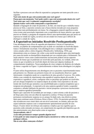 facilitar o processo com um olhar de expectativa e perguntas um tanto parecido com o
seguinte:
Você está ciente do que está acontecendo com você agora?
Pausa para um momento. Você pode sentir o que está acontecendo dentro de você?
Você sente que você é realmente completamente acordado?
Quanto transe vocês estão começando a experimentar?
Quando a linguagem do corpo do paciente é, de fato, um sinal de que o trabalho trance
precisa ser feito, o paciente costuma usar a busca interna iniciado por essas perguntas
para entrar mais profundamente em transe. Se a linguagem corporal significava outra
coisa (como uma associação importante com a experiência de transe anterior, que agora
precisa ser falado), a pergunta do terapeuta oferece uma oportunidade para que possa ser
expressa no estado de vigília, ou talvez em um estado leve transe que é difíceis de
distinguir o estado de vigília.
4.Expectativas iniciadas Resolvido Posthypnotically
Uma abordagem mais eficaz de sugestão pós-hipnótica é iniciar as expectativas,
tensões, ou padrões de comportamento que só pode ser concluído ou resolvido depois
transe é formalmente encerrado. Esta abordagem tem a validação experimental em
vários estudos sobre o efeito Zeigarnic (Woodworth e Schlosberg, 1954), que
demonstram como as crianças vão voltar a uma tarefa incompleta após uma interrupção
por causa da tensão ou desequilíbrio despertado por seu conjunto para o fechamento. Na
seção anterior vimos como condicionamento inconsciente poderia iniciar aspectos
parciais de transe que só poderiam ser resolvidos pelo paciente, na verdade, entrar em
transe ou que só poderia ser resolvido depois de transe por alguma mudança de
comportamento terapêutico. Nosso paradigma de cinco estágios da dinâmica de indução
de transe e sugestão na Figura 1 é particularmente evidente nesta abordagem (ver página
4).
O autor utiliza frequentemente esta abordagem com os pacientes experimentando transe
pela primeira vez. Durante seu primeiro transe ele vai casualmente observar o quão
interessante e terapêutico pode ser a experiência de uma agradável surpresa. Ele, então,
obtém a sua vontade de experimentar uma agradável surpresa depois de acordar. A
expectativa é agradável, assim, configurar entre os pacientes que podem ser resolvidos
por um choque terapêutico ou surpresa depois de acordar. Esta expectativa é de uma
tensão não resolvida que aumenta a sua sensibilidade para a surpresa terapêutico que o
terapeuta tem planejado. A expectativa de uma surpresa agradável tende a suspender
conjuntos e atitudes habituais do paciente e iniciar pesquisas e processos inconscientes
para a surpresa agradável prometido.
Depois que o paciente foi acordado por um tempo, o autor orienta a mão do paciente e
do braço para cima com um olhar de expectativa confuso. O braço do paciente
permanece normalmente suspenso no ar, porque foi dado sutis, mas diretivos pistas
táteis para continuar assim (Erickson, Rossi e Rossi, 1976). Os pacientes geralmente
não reconhecem esses sinais táteis em um nível consciente, no entanto, para que eles
sejam realmente surpreso com o comportamento aparentemente peculiar de seus
braços. O autor sênior irá reforçar esta surpresa e implica que isso significa que os
pacientes estão entrando em transe, em cumprimento da sugestão pós-hipnótica que ele
deu anteriormente com observações como as seguintes:
Surpreendente, não é?
A sua mão permanecer sempre quando alguém toca?
E isso pode ser uma surpresa agradável para encontrar-se voltar em transe, sem
qualquer esforço.
São os seus olhos começam a fechar?
 