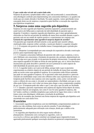 E que a mão não vai cair até o outro lado sobe.
Surpresa do paciente e perplexidade sobre o que está acontecendo é, essencialmente,
uma abordagem confusão para depotentiating sets conscientes habituais e os quadros de
modo que um estado alterado é facilitada. Na seção seguinte, vamos aprofundar nossa
concepção deste uso de surpresa e expectativa para facilitar a execução das sugestões
pós-hipnóticas terapêuticas.
5.Surpresa como uma sugestão pós-hipnótica
Surpresa em uma sugestão pós-hipnótica aumenta expectativa, proporcionando um
canal à prova de falhas para a expressão da individualidade do paciente após o
despertar. Considere o seguinte sugestão pós-hipnótica, que é mais apropriadamente
oferecidos no final de um período de trabalho de transe bem sucedido durante o qual o
paciente está em um estado de espírito positivo e experimentar um conjunto sim.
Gostaria de experimentar uma agradável surpresa depois de acordar?
Um paciente que responde afirmativamente a esta questão (por assentir cabeça,
sinalização dedo, resposta verbal, sorrindo, e assim por diante) é a seguinte situação:
1. 1. 1. O conjunto sim positivo do trabalho transe é transportada para o período pós-
hipnótica.
2. 2. 2. Despertar é acompanhado por uma sensação de expectativa elevada e motivação
positiva para experimentar algo novo.
3. 3. 3. Conjuntos conscientes habituais do paciente não sabe o que a surpresa, o novo,
será. Habituais sets conscientes e limitantes do paciente são, portanto, depotentiated em
favor de algo novo que só pode vir do paciente do próprio inconsciente. A sugestão para
uma surpresa agradável foi dado na forma de uma questão que, em si, inicia uma busca
inconsciente que pode descobrir e permitir um novo potencial ou outro aspecto da
individualidade do paciente para se tornar manifesto.
4. 4. 4. A sugestão tende a ser à prova de falhas, porque tudo o que os pacientes
experimentam ou relatório depois de um período de trabalho de transe bem sucedida
pode ser aceito como uma agradável surpresa. Se os pacientes estão felizes animado,
que pode ser uma agradável surpresa. Se os pacientes estão mais pensativo e parecem
reincidir em imobilidade corpo como eles refletem sobre suas experiências de transe, o
terapeuta pode facilitar uma surpresa com uma sugestão, como, como você percebe
como o silêncio do seu corpo é, ele pode ser surpreendente a facilidade com que os seus
olhos pode fechar como você voltar em transe para chegar a uma compreensão completa
do que isso. O terapeuta pode não saber o que é, mas seja o que for pode ser facilitada.
5. 5. 5. Quando o paciente experimenta uma surpresa de alguma forma depois de transe,
comentário final de um terapeuta, tais como E isso foi uma agradável surpresa, não
foi? tende a ratificar o trabalho terapêutico que acaba de ter lugar, bem como o valor de
transe como uma abordagem válida para a resolução de problemas.
Uma série de exemplos que ilustram esta forma surpresa da sugestão pós-hipnótica será
encontrado nos casos deste livro.
Exercícios
1. Associando sugestões terapêuticas com inevitabilidades comportamentais podem ser
prático na vida cotidiana, bem como na sala de consulta. É uma abordagem
particularmente adequada para utilização com crianças, desde que o adulto evita
sermonizar.
2. As sugestões pós-hipnóticas de série requer muita reflexão e
planejamento. Juntamente com contingência sugestões, redes de
associações,e dilemas que podem constituir um matagal quase impenetrável para
agarrando praticamente qualquer associação aleatória ou potencial comportamental o
 