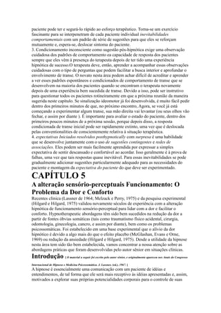 paciente pode ter e segurá-lo rápido ao esforço terapêutico. Torna-se um exercício
fascinante para se interpenetram de cada paciente individual inevitabilidades
comportamentais com um padrão de série de sugestões para que eles se reforçam
mutuamente e, espera-se, deslocar sintoma do paciente.
3. Condicionamento inconsciente como sugestão pós-hipnótica exige uma observação
cuidadosa dos padrões de comportamento ea capacidade de resposta dos pacientes
sempre que eles vêm à presença do terapeuta depois de ter tido uma experiência
hipnótica de sucesso.O terapeuta deve, então, aprender a acompanhar essas observações
cuidadosas com o tipo de perguntas que podem facilitar a busca interior e aprofundar o
envolvimento de transe. O novato nesta área podem achar difícil de acreditar e aprender
a ver esses padrões espontâneos e condicionados de comportamento de transe que se
desenvolvem na maioria dos pacientes quando se encontram o terapeuta novamente
depois de uma experiência bem sucedida de transe. Devido a isso, pode ser instrutivo
para questionar todos os pacientes rotineiramente em que a próxima reunião da maneira
sugerida neste capítulo. Se sinalização ideomotor já foi desenvolvida, é muito fácil pedir
dentro dos primeiros minutos de que, no próximo encontro, Agora, se você já está
começando a experimentar algum transe, sua mão direita vai levantar (ou seus olhos vão
fechar, e assim por diante ). É importante para avaliar o estado do paciente, dentro dos
primeiros poucos minutos de a próxima sessão, porque depois disso, a resposta
condicionada de transe inicial pode ser rapidamente extinto, uma vez que é deslocada
pelas conventionalities de conscientemente relativa à situação terapêutica.
4. expectativas Iniciados resolvidos posthypnotically com surpresa é uma habilidade
que se desenvolve juntamente com o uso de sugestões contingentes e redes de
associações. Eles podem ser mais facilmente aprendida por expressar a simples
expectativa de sentir descansado e confortável ao acordar. Isso geralmente é à prova de
falhas, uma vez que tais respostas quase inevitável. Para essas inevitabilidades se pode
gradualmente adicionar sugestões particularmente adequado para as necessidades do
paciente e montagem da expectativa do paciente do que deve ser experimentado.
CAPÍTULO 5
A alteração sensório-perceptuais Funcionamento: O
Problema da Dor e Conforto
Recentes clínica (Lassner de 1964; Melzack e Perry, 1975) e da pesquisa experimental
(Hilgard e Hilgard, 1975) validou novamente séculos de experiência com a alteração
hipnótica de funcionamento sensório-perceptual para lidar com a dor e facilitar o
conforto. Hypnotherapeutic abordagens têm sido bem sucedidos na redução da dor a
partir de fontes óbvias somáticas (tais como traumatismo físico acidental, cirurgia,
odontologia, ginecologia, cancro, e assim por diante), bem como os problemas
psicossomáticas. Foi estabelecido em uma base experimental que o alívio da dor
hipnótico é devido a algo mais do que o efeito placebo (McGlashan, Evans e Orne,
1969) ou redução da ansiedade (Hilgard e Hilgard, 1975). Desde a utilidade da hipnose
nesta área tem sido tão bem estabelecida, vamos concentrar a nossa atenção sobre as
abordagens práticas que foram desenvolvidas pelo autor sênior em situações clínicas.
Introdução [ O material a seguir foi escrito pelo autor sênior, e originalmente apareceu nos Anais do Congresso
Internacional de Hipnose e Medicina Psicossomática. J. Lassner, (ed.), 1967. ]
A hipnose é essencialmente uma comunicação com um paciente de idéias e
entendimentos, de tal forma que ele será mais receptivo às idéias apresentadas e, assim,
motivados a explorar suas próprias potencialidades corporais para o controle de suas
 
