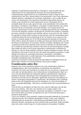 respostas e comportamentos psicológicos e fisiológicos. A pessoa média não tem
conhecimento de suas capacidades de realização que foram aprendidas pelos
condicionamentos experimentais de seu comportamento corpo ao longo de suas
experiências de vida. Para a pessoa média no seu pensamento, a dor é uma experiência
imediata subjetiva e abrangente de sua atenção, angustiante, e com o melhor de sua
crença e de compreensão, uma experiência incontrolável pela própria pessoa. No
entanto, como resultado de eventos experienciais de sua vida passada, não foi
construído dentro de seu corpo, apesar de tudo, certos aprendizados não reconhecidos
psicológicos, fisiológicos e neurológicos, associações e condicionamentos que tornam
possível a dor de ser controlado e até mesmo abolido . Um só precisa pensar em
situações extremamente cruciais de tensão e ansiedade para perceber que a quantidade
severa de dor desaparece quando a focalização da consciência do sofredor é compelido
por outros estímulos de natureza mais imediata, intensa, ou com risco de vida. A partir
da experiência comum, pode-se pensar em uma mãe que sofre dor extremamente grave
e totalmente absorvido em sua experiência de dor. No entanto, ela se esquece-lo sem
esforço ou intenção quando ela vê seu filho perigosamente ameaçada ou seriamente
ferido. Pode-se pensar dos homens no combate que foram gravemente feridos, mas não
descobrem seus ferimentos até mais tarde. Inúmeros exemplos semelhantes são comuns
a experiência médica.Esta supressão da dor ocorre em situações da vida diária onde a
dor é retirado da consciência por estímulos mais fortes de outro personagem.O exemplo
mais simples de todos é a dor de dente esquecida no caminho para o consultório do
dentista, ou a dor de cabeça perdida no drama de suspense retratada no cinema. Por tais
experiências como estas no curso de uma vida, sejam elas grandes ou pequenas, o corpo
aprende uma riqueza de, associações emocionais, neurológicos e fisiológicos
psicológicos inconscientes e condicionamentos. Estes aprendizados inconscientes
reforçados repetidamente pela vida adicional
experiências constituem a fonte dos potenciais que podem ser empregues através da
hipnose para controlar a dor intencionalmente, sem recorrer a drogas.
Considerações sobre Dor
Enquanto a dor é uma experiência subjetiva com certas manifestações objetivas e
acompanhamentos, não é necessariamente ou unicamente uma experiência
consciente. Ela ocorre sem consciência em estados de sono, em narcose, e mesmo sob
certos tipos de chemoanesthesia como evidenciado por acompanhamentos objetivos e
como tem sido demonstrado por exploração hipnótica experimental de experiências
passadas de pacientes. Mas porque a dor é principalmente um fenômeno subjetivo
consciente, com toda sorte de, ameaçador, significados emocionais e psicológicos até
mesmo vital perigosas desagradáveis e significados, uma abordagem para o problema
pode ser feita com freqüência através do uso da hipnose, às vezes com facilidade, às
vezes com grande dificuldade . Além disso, a extensão da dor não é necessariamente um
factor.
A fim de fazer uso da hipnose em lidar com a dor, é preciso olhar para a dor de uma
forma mais analítica. A dor não é um estímulo nocivo simples simples. Tem
determinadas significações temporais, emocionais, psicológicas e somáticas. É uma
força motivacional convincente na experiência de vida. É uma razão básica para a
procura de ajuda médica.
A dor é um complexo, uma construção, composto de passado lembrado dor, de presente
experiência da dor e do sofrimento antecipado no futuro. Assim, a dor imediata é
aumentada pela dor do passado e reforçada pelas possibilidades futuras de dor. Os
estímulos imediatos são apenas um terço central de toda a experiência. Nada intensifica
tanto a dor como o medo de que ele vai estar presente no dia seguinte. É também
 