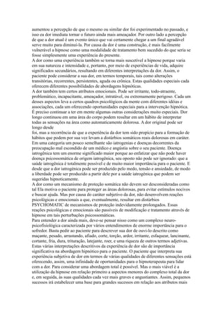 aumentou a percepção de que o mesmo ou similar dor foi experimentado no passado, e
isso ea dor imediata tornar o futuro ainda mais ameaçador. Por outro lado a percepção
de que a dor atual é um evento único que vai certamente chegar a um final agradável
serve muito para diminuí-la. Por causa da dor é uma construção, é mais facilmente
vulnerável a hipnose como uma modalidade de tratamento bem sucedido do que seria se
fosse simplesmente uma experiência do presente.
A dor como uma experiência também se torna mais suscetível a hipnose porque varia
em sua natureza e intensidade e, portanto, por meio de experiências de vida, adquire
significados secundários, resultando em diferentes interpretações da dor. Assim, o
paciente pode considerar a sua dor, em termos temporais, tais como alterações
transitórias, recorrentes, persistentes, aguda ou crônica. Estas qualidades especiais cada
oferecem diferentes possibilidades de abordagens hipnóticas.
A dor também tem certos atributos emocionais. Pode ser irritante, todo-atraente,
problemático, incapacitante, ameaçador, intratável, ou extremamente perigoso. Cada um
desses aspectos leva a certos quadros psicológicos da mente com diferentes idéias e
associações, cada um oferecendo oportunidades especiais para a intervenção hipnótica.
É preciso continuar a ter em mente algumas outras considerações muito especiais. Dor
longo continuou em uma área do corpo podem resultar em um hábito de interpretar
todas as sensações na área como automaticamente dolorosa. A dor original pode ser
longo desde
foi, mas a recorrência de que a experiência da dor tem sido propício para a formação de
hábitos que podem por sua vez levam a distúrbios somáticos reais dolorosas em caráter.
Em uma categoria um pouco semelhante são iatrogenias e doenças decorrentes da
preocupação mal escondido de um médico e angústia sobre o seu paciente. Doença
iatrogênica tem um enorme significado maior porque ao enfatizar que não pode haver
doença psicossomática de origem iatrogênica, seu oposto não pode ser ignorado: que a
saúde iatrogênica é totalmente possível e de muito maior importância para o paciente. E
desde que a dor iatrogénica pode ser produzido pelo medo, tensão e ansiedade, de modo
a liberdade pode ser produzido a partir dele por a saúde iatrogénica que podem ser
sugeridas hipnoticamente.
A dor como um mecanismo de proteção somática não devem ser desconsideradas como
tal Ela motiva o paciente para proteger as áreas dolorosas, para evitar estímulos nocivos
e buscar ajuda. Mas por causa do caráter subjetivo da dor, não desenvolvem reações
psicológicas e emocionais a que, eventualmente, resultar em distúrbios
PSYCHOMATIC de mecanismos de proteção indevidamente prolongados. Essas
reações psicológicas e emocionais são passíveis de modificação e tratamento através de
hipnose em tais perturbações psicossomáticas.
Para entender a dor ainda mais, deve-se pensar nisso como um complexo neuro-
psicofisiológica caracterizada por vários entendimentos de enorme importância para o
sofredor. Basta pedir ao paciente para descrever sua dor de ouvi-lo descrito como
maçante, pesado, arrastando, afiado, corte, torção, ardor, irritante, esfaquear, lancinante,
cortante, fria, dura, trituração, latejante, roer, e uma riqueza de outros termos adjetivas.
Estas várias interpretações descritivos da experiência de dor são de importância
significativa na abordagem hipnótico para o paciente. O paciente que interpreta sua
experiência subjetiva de dor em termos de várias qualidades de diferentes sensações está
oferecendo, assim, uma infinidade de oportunidades para o hipnoterapeuta para lidar
com a dor. Para considerar uma abordagem total é possível. Mas o mais viável é a
utilização da hipnose em relação primeiro a aspectos menores do complexo total da dor
e, em seguida, às suas qualidades cada vez mais graves e angustiantes. Assim, pequenos
sucessos irá estabelecer uma base para grandes sucessos em relação aos atributos mais
 