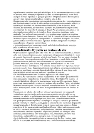 angustiantes do complexo neuro-psico-fisiológica de dor, ea compreensão e cooperação
do paciente para a intervenção hipnótica são mais facilmente provocado. Além disso,
qualquer alteração hipnótico de qualquer qualidade interpretativa única da sensação de
dor serve para efetuar uma alteração do complexo total da dor.
Outra consideração importante na compreensão do complexo de dor é o reconhecimento
dos significados experienciais de vários atributos ou qualidades de sensação subjetiva e
suas relações diferentes em assuntos como dor lembrado, a dor do passado, a dor
imediata, dor persistente, dor transitória, recorrente dor, suportando a dor persistente,
dor intratável, dor insuportável, ameaçando dor, etc Ao aplicar estas considerações em
diversos elementos subjetivos do complexo dor, a intervenção hipnótica é muito
acelerado. Essa análise oferece uma maior oportunidade para a intervenção hipnótica
em um nível mais abrangente. Torna-se mais fácil de comunicar idéias e entendimentos
através da hipnose e de provocar a receptividade ea capacidade de resposta tão vital de
garantia da boa resposta à intervenção hipnótica. Também é importante reconhecer
adequadamente a força não reconhecida de
a necessidade emocional humano para exigir a abolição imediata de dor, tanto pelo
próprio paciente e pelos presentes ele.
Procedimentos Hypnotic no controle da dor
Os procedimentos hipnóticos para lidar com a dor são numerosas em caráter. A primeira
delas mais comumente praticado, mas muitas vezes não genuinamente aplicável é o uso
de sugestão hipnótica direta para a abolição total da dor. Com um número limitado de
pacientes, este é um procedimento mais eficaz. Mas muitas vezes ele falha, servindo
para desestimular o paciente e para evitar mais uso da hipnose no tratamento do
paciente. Além disso, seus efeitos, enquanto eles podem ser bons, são por vezes
demasiado limitado no tempo que pode limitar a eficácia daabolição hipnótica indireta
permissiva de dor. Este é frequentemente muito mais eficaz e, apesar de essencialmente
de natureza semelhante à sugestão direta, é redigido e ofereceu de uma forma muito
mais propício à receptividade do paciente e capacidade de resposta.
Um terceiro procedimento para o controle hipnótico da dor é a utilização
de amnésia. Na vida cotidiana vemos o esquecimento da dor sempre que experiências
mais ameaçadoras ou de absorção de garantir a atenção do sofredor. Um exemplo é o
exemplo já citado da mãe suportar a dor extrema, vendo seu filho gravemente ferido,
esquecendo a sua própria dor nos temores ansiosos sobre seu filho. Caráter psicológico
Depois de bastante oposto é o esquecimento de uma dolorosa artrite, dor de cabeça ou
dor de dente enquanto assistia um drama de suspense todo-absorvente em uma tela de
cinema.
Mas amnésia em relação a dor pode ser aplicado hipnoticamente em uma grande
variedade de maneiras. Assim, pode-se empregar amnésias parciais, seletivos, ou
completa em relação às qualidades subjetivas selecionados e atributos de sensação no
complexo dor como descritos pelo paciente, bem como à experiência total da dor.
Um quarto procedimento hipnótico é o emprego de analgesia hipnótico, que pode ser
parcial, completa, ou selectiva. Assim, pode-se adicionar à dor a experiência do paciente
uma certa sensação de dormência sem perda de pressão tácteis ou sensações. Toda a
experiência de dor torna-se então modificado e diferente e dá ao paciente uma sensação
de alívio e satisfação, mesmo que a analgesia não está completa. As modificações
introduzidas no sensoriais experiência subjetiva do paciente, tais sensações como
dormência, um aumento de calor e sensação de peso, relaxamento, etc servir para
intensificar a analgesia hipnótica a um grau cada vez mais completa.
Anestesia hipnótica é um quinto método no tratamento da dor. Isso é muitas vezes
difícil e às vezes pode ser feito diretamente, mas é mais frequentemente realizado
 