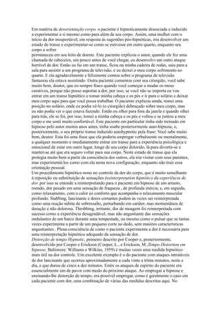 Em matéria de desorientação corpo, o paciente é hipnoticamente dissociada e induzido
a experimentar a si mesmo como para além de seu corpo. Assim, uma mulher com o
início da dor insuportável, em resposta às sugestões pós-hipnóticas, iria desenvolver um
estado de transe e experimentar-se como se estivesse em outro quarto, enquanto seu
corpo a sofrer
permaneceu em seu leito de doente. Este paciente explicou o autor, quando ele fez uma
chamada de cabeceira, um pouco antes de você chegar, eu desenvolvi um outro ataque
horrível de dor. Então eu fui em um transe, ficou na minha cadeira de rodas, saiu para a
sala para assistir a um programa de televisão, e eu deixei o meu corpo sofrimento no
quarto. E ela agradavelmente e felizmente contou sobre o programa de televisão
fantasiou ela estava assistindo. Outra paciente comentou com seu cirurgião, você sabe
muito bem, doutor, que eu sempre fraco quando você começar a mudar os meus
curativos, porque não posso suportar a dor, por isso, se você não se importa eu vou
entrar em um transe hipnótico e tomar minha cabeça e os pés e ir para o solário e deixar
meu corpo aqui para que você possa trabalhar. O paciente explicou ainda, tomei uma
posição no solário, onde eu podia vê-lo (o cirurgião) debruçado sobre meu corpo, mas
eu não podia ver o que estava fazendo. Então eu olhei para fora da janela e quando olhei
para trás, ele se foi, por isso, tomei a minha cabeça e os pés e voltou e se juntou a meu
corpo e me senti muito confortável. Este paciente em particular tinha sido treinado em
hipnose pelo autor muitos anos antes, tinha soube posteriormente auto-hipnose, e,
posteriormente, o seu próprio transe induzido autohypnotic pela frase: Você sabe muito
bem, doutor. Esta foi uma frase que ela poderia empregar verbalmente ou mentalmente,
a qualquer momento e imediatamente entrar em transe para a experiência psicológica e
emocional de estar em outro lugar, longe de seu corpo dolorido, lá para divertir-se e
manter-se até que era seguro voltar para sua corpo. Neste estado de transe que ela
protegia muito bem a partir da consciência dos outros, ela iria visitar com seus parentes,
mas experimentá-los como com ela nesta nova configuração, enquanto não trair essa
orientação pessoal.
Um procedimento hipnótico nono no controle da dor do corpo, que é muito semelhante
à reposição ou substituição de sensações éreinterpretution hipnótico da experiência de
dor. por isso se entende a reinterpretando para o paciente em hipnose de um arrasto,
roendo, dor pesado em uma sensação de fraqueza , de profunda inércia, e, em seguida,
como relaxamento, com o calor eo conforto que acompanha o relaxamento muscular
profundo. Stabbing, lancinante e dores cortantes podem às vezes ser reinterpretada
como uma reação súbita de sobressalto, perturbando em caráter, mas momentânea de
duração e não dolorosa. Throbbing, irritante, dor de moagem foi reinterpretada com
sucesso como a experiência desagradável, mas não angustiante das sensações
ondulantes de um barco durante uma tempestade, ou mesmo como o pulsar que se tantas
vezes experimenta a partir de um pequeno corte no dedo, sem maiores características
angustiantes . Plena consciência de como o paciente experimenta a dor é necessária para
uma reinterpretação hipnótico adequado da sensação de dor.
Distorção de tempo Hypnotic, primeiro descrito por Cooper e, posteriormente,
desenvolvido por Cooper e Erickson (Cooper, L., e Erickson, M.,Tempo Distortion em
hipnose, Baltimore: Williams e Wilkins, 1959) é muitas vezes uma medida hipnótico
mais útil na dor controle. Um excelente exemplo é o do paciente com ataques intratáveis
de dor lancinante que ocorreu aproximadamente a cada vinte a trinta minutos, noite e
dia, e que durou de cinco a dez minutos. Entre os ataques de espírito do paciente era
essencialmente um de pavor com medo do próximo ataque. Ao empregar a hipnose e
ensinando-lhe distorção de tempo, era possível empregar, como é geralmente o caso em
cada paciente com dor, uma combinação de várias das medidas descritas aqui. No
 