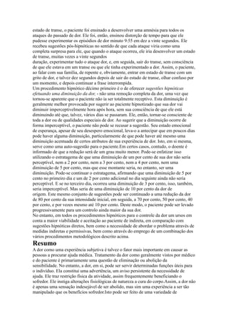 estado de transe, o paciente foi ensinado a desenvolver uma amnésia para todos os
ataques do passado de dor. Ele foi, então, ensinou distorção de tempo para que ele
pudesse experimentar os episódios de dor minuto 9:55 em dez a vinte segundos. Ele
recebeu sugestões pós-hipnóticas no sentido de que cada ataque viria como uma
completa surpresa para ele, que quando o ataque ocorreu, ele iria desenvolver um estado
de transe, muitas vezes a vinte segundos
duração, experimentar tudo o ataque dor, e, em seguida, sair do transe, sem consciência
de que ele estava em um transe ou que ele tinha experimentado a dor. Assim, o paciente,
ao falar com sua família, de repente e, obviamente, entrar em estado de transe com um
grito de dor, e talvez dez segundos depois de sair do estado de transe, olhar confuso por
um momento, e depois continuar a frase interrompida.
Um procedimento hipnótico décimo primeiro é o de oferecer sugestões hipnóticas
efetuando uma diminuição da dor, - não uma remoção completa da dor, uma vez que
tornou-se aparente que o paciente não ia ser totalmente receptivo. Esta diminuição é
geralmente melhor provocada por sugerir ao paciente hipnotizado que sua dor vai
diminuir imperceptivelmente hora após hora, sem sua consciência de que ele está
diminuindo até que, talvez, vários dias se passaram. Ele, então, tornar-se consciente de
toda a dor ou de qualidades especiais de dor. Ao sugerir que a diminuição ocorre de
forma imperceptível, o paciente não pode se recusar a sugestão. Seu estado emocional
de esperança, apesar de seu desespero emocional, leva-o a antecipar que em poucos dias
pode haver alguma diminuição, particularmente de que pode haver até mesmo uma
diminuição acentuada de certos atributos de sua experiência de dor. Isto, em si mesma,
serve como uma auto-sugestão para o paciente.Em certos casos, contudo, o doente é
informado de que a redução será de um grau muito menor. Pode-se enfatizar isso
utilizando o estratagema de que uma diminuição de um por cento de sua dor não seria
perceptível, nem a 2 por cento, nem a 3 por cento, nem a 4 por cento, nem uma
diminuição de 5 por cento, mas que esse montante seria, no entanto, ser uma
diminuição. Pode-se continuar o estratagema, afirmando que uma diminuição de 5 por
cento no primeiro dia e um de 2 por cento adicional no dia seguinte ainda não seria
perceptível. E se no terceiro dia, ocorreu uma diminuição de 3 por cento, isso, também,
seria imperceptível. Mas seria de uma diminuição de 10 por cento da dor de
origem. Este mesmo conjunto de sugestões pode ser continuado a uma redução da dor
de 80 por cento da sua intensidade inicial, em seguida, a 70 por cento, 50 por cento, 40
por cento, e por vezes mesmo até 10 por cento. Deste modo, o paciente pode ser levado
progressivamente para um controlo ainda maior da sua dor.
No entanto, em todos os procedimentos hipnóticos para o controle da dor um ursos em
conta a maior viabilidade e aceitação ao paciente de indireta, em comparação com
sugestões hipnóticas diretos, bem como a necessidade de abordar o problema através de
medidas indiretas e permissivas, bem como através do emprego de um combinação dos
vários procedimentos metodológicos descrito acima.
Resumo
A dor como uma experiência subjetiva é talvez o fator mais importante em causar as
pessoas a procurar ajuda médica. Tratamento da dor como geralmente vistos por médico
e do paciente é primariamente uma questão de eliminação ou abolição da
sensibilidade. No entanto, a dor, em si, pode ser servir determinadas funções úteis para
o indivíduo. Ela constitui uma advertência, um aviso persistente da necessidade de
ajuda. Ele traz restrição física da atividade, assim frequentemente beneficiando o
sofredor. Ele instiga alterações fisiológicas de natureza a cura do corpo.Assim, a dor não
é apenas uma sensação indesejável de ser abolido, mas sim uma experiência a ser tão
manipulado que os benefícios sofredor.Isto pode ser feito de uma variedade de
 