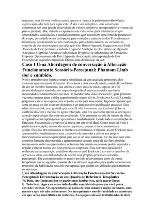 maneiras, mas há uma tendência para ignorar a riqueza de psico-neuro-fisiológica
significações dor tem para o paciente. A dor é um complexo, uma construção
constituída por uma grande diversidade de valores subjetivos interpretativos e vivenciais
para o paciente. Dor, durante a experiência de vida, serve para estabelecer corpo
aprendizados, associações e condicionamentos que constituem uma fonte de potenciais
do corpo, permitindo o uso da hipnose para o estudo e controle da dor. Procedimentos
hipnóticos, isoladamente ou em combinação, para efeitos maiores ou menores no
controle da dor descrita para sua aplicação são: Direct Hypnotic Suggestion para Total
Abolição da Dor; permissiva indireta Hypnotic Abolição da Dor; Amnesia; Hypnotic
Analgesia; Hypnotic Anestesia; substituição Hypnotic ou substituição de Sensações;
Hypnotic Deslocamento da Dor; Hypnotic dissociação; reinterpretação da Dor
Experiência; sugestões hipnóticas Efetuar uma diminuição da dor.
Caso 1 Uma Abordagem de conversação à Alteração
Funcionamento Sensório-Perceptual: Phantom Limb
dor e zumbido.
Nosso primeiro caso ilustra a terapia simultânea de um casal que apresentou dois
sintomas aparentemente diferentes: Os setenta e dois anos de idade, marido (H) sofriam
de dor do membro fantasma, sua setenta e cinco anos de idade, esposa (W) foi
incomodado pelo zumbido, um toque desagradável em seus ouvidos que tinha
incomodado constantemente por anos. O marido tinha visto Erickson (E) pela primeira
vez uma semana antes e tinha experimentado algum alívio. Erickson e Rossi (R), então
perguntei a ele e sua esposa para se juntar a eles para uma sessão hypnotherapeutic que
seria de graça se eles estavam dispostos a ser para possível publicação gravadas. Esta
oferta foi recebido com gratidão por eles. O relacionamento que Erickson já havia
estabelecido com o marido foi agora reforçada, uma vez que tanto apreciava a terapia e
atenção especial que eles estavam recebendo. Eles entraram na sala de terapia de olhos
arregalados com esperançosa expectativa e imediatamente focado toda a sua atenção em
Erickson. Sua atenção a resposta já estava em um nível ideal. Como pode ser visto a
partir da transcrição, ambos são muito respeitoso, cooperativo, e ansioso para
ajudar. Eles não têm equívocos evidentes ou resistências à hipnose, assim Erickson pode
apresentá-los imediatamente para o conceito de aprender a alterar seu próprio
funcionamento sensório-perceptual para alívio de seus sintomas. Ele faz isso com uma
conversa bastante descontraída e aparentemente casuais onde ele diz-lhes histórias
interessantes sobre sua juventude e as formas fascinantes as pessoas podem aprender a
regular e alterar muitos dos seus processos corporais. Esta conversa agradável é
realmente uma preparação cuidadosa durante o qual Erickson é estruturar quadros de
referência sobre suas habilidades de alterar seus próprios processos sensório-
perceptuais. Ele está preparando-os para o período relativamente curto de transe
terapêutico que se seguirão, quando ele vai oferecer sugestões para ajudar a evocar seu
repertório de habilidades sensório-perceptuais que podem ser utilizados para amenizar
os sintomas.
Uma Abordagem de conversação à Alteração Funcionamento Sensório-
Perceptual: Estruturação de um Quadro de Referência Terapêutica
W: Bem, este fantasma dor-se pudéssemos lamber isso, seria maravilhoso.
E: Tudo bem. Agora eu estou indo dar-lhe uma história para que você possa
entender melhor. Nós aprendemos as coisas de uma maneira muito incomum, uma
maneira que nós não conhecemos. No meu primeiro ano de faculdade eu aconteceu
em que verão uma fábrica de caldeiras. As equipes estavam trabalhando em doze
 