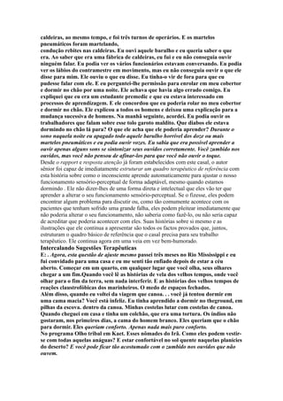 caldeiras, ao mesmo tempo, e foi três turnos de operários. E os martelos
pneumáticos foram martelando,
condução rebites nas caldeiras. Eu ouvi aquele barulho e eu queria saber o que
era. Ao saber que era uma fábrica de caldeiras, eu fui e eu não conseguia ouvir
ninguém falar. Eu podia ver os vários funcionários estavam conversando. Eu podia
ver os lábios do contramestre em movimento, mas eu não conseguia ouvir o que ele
disse para mim. Ele ouviu o que eu disse. Eu tinha-o vir de fora para que eu
pudesse falar com ele. E eu perguntei-lhe permissão para enrolar em meu cobertor
e dormir no chão por uma noite. Ele achava que havia algo errado comigo. Eu
expliquei que eu era um estudante premedic e que eu estava interessado em
processos de aprendizagem. E ele concordou que eu poderia rolar no meu cobertor
e dormir no chão. Ele explicou a todos os homens e deixou uma explicação para a
mudança sucessiva de homens. Na manhã seguinte, acordei. Eu podia ouvir os
trabalhadores que falam sobre esse tolo garoto maldito. Que diabos ele estava
dormindo no chão lá para? O que ele acha que ele poderia aprender? Durante o
sono naquela noite eu apagado todo aquele barulho horrível dos doze ou mais
martelos pneumáticos e eu podia ouvir vozes. Eu sabia que era possível aprender a
ouvir apenas alguns sons se sintonizar seus ouvidos corretamente. Você zumbido nos
ouvidos, mas você não pensou de afinar-los para que você não ouvir o toque.
Desde o rapport e resposta atenção já foram estabelecidos com este casal, o autor
sênior foi capaz de imediatamente estruturar um quadro terapêutico de referência com
esta história sobre como o inconsciente aprende automaticamente para ajustar o nosso
funcionamento sensório-perceptual de forma adaptável, mesmo quando estamos
dormindo . Ele não dizer-lhes de uma forma direta e intelectual que eles vão ter que
aprender a alterar o seu funcionamento sensório-perceptual. Se o fizesse, eles podem
encontrar algum problema para discutir ou, como tão comumente acontece com os
pacientes que tenham sofrido uma grande falha, eles podem pleitear imediatamente que
não poderia alterar o seu funcionamento, não saberia como fazê-lo, ou não seria capaz
de acreditar que poderia acontecer com eles. Suas histórias sobre si mesmo e as
ilustrações que ele continua a apresentar são todos os factos provados que, juntos,
estruturam o quadro básico de referência que o casal precisa para seu trabalho
terapêutico. Ele continua agora em uma veia em vez bem-humorado.
Intercalando Sugestões Terapêuticas
E: . Agora, esta questão de ajuste mesmo passei três meses no Rio Mississippi e eu
fui convidado para uma casa e eu me senti tão enfiado depois de estar a céu
aberto. Começar em um quarto, em qualquer lugar que você olha, seus olhares
chegar a um fim.Quando você lê as histórias de vela dos velhos tempos, onde você
olhar para o fim da terra, sem nada interferir. E as histórias dos velhos tempos de
reações claustrofóbicas dos marinheiros. O medo de espaços fechados.
Além disso, quando eu voltei da viagem que canoa. . . você já tentou dormir em
uma cama macia? Você está infeliz. Eu tinha aprendido a dormir no theground, em
pilhas da escova. dentro da canoa. Minhas costelas lutar com costelas de canoa.
Quando cheguei em casa e tinha um colchão, que era uma tortura. Os índios não
gostaram, nos primeiros dias, a cama do homem branco. Eles queriam que o chão
para dormir. Eles queriam conforto. Apenas nada mais puro conforto.
No programa Olho tribal em Kaet. Esses nômades do Irã. Como eles podem vestir-
se com todas aquelas anáguas? E estar confortável no sol quente naquelas planícies
do deserto? E você pode ficar tão acostumado com o zumbido nos ouvidos que não
ouvem.
 