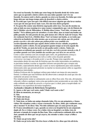 Eu cresci na fazenda. Eu tinha que estar longe da fazenda desde há vários anos
antes que eu aprendi o cheiro celeiro em suas mãos quando você vive na
fazenda. Eu nunca senti o cheiro, quando eu estava na fazenda. Eu tinha que estar
longe dele por um longo tempo antes de descobrir o cheiro celeiro.
R: Eu acho que é por isso que é tão difícil convencer alguém que não lavar muitas
vezes que ele tem que lavar mais vezes. Ele não tem cheiro próprio!
E: Eu posso lhe contar uma história engraçada sobre isso. Um ano do menino na
sala ao lado na casa rooming teve uma roomer companheiro que veio de Dakota do
Sul. E Hebbie veio de Milwaukee. E Hebbie disse Lester, 'Você fede, vá tomar um
banho.'' Foi a última parte de setembro e Lester disse, mas eu tomei um banho em
julho passado. Eu não preciso de um, pelo menos até o Dia de Ação de Graças. Mas
ele realmente horrível, e Hebbie disse: Você vai tomar um banho, se eu tenho que
colocá-lo na banheira de mim mesmo. que as pessoas não sabem, que eles podem
perder essa dor e eles não sabem que podem perder essa zumbido nos
ouvidos.Quando descobri que aquele cheiro celeiro tivesse voltado, eu poderia
realmente sentir o cheiro. Eu me perguntei quanto tempo eu levaria aquele dia
perdê-lo? Então, no meio da tarde eu não podia sentir o cheiro. Todos nós
crescemos acreditando que quando você tem dor, você deve prestar atenção a ela. E
acreditar quando você tem zumbido dos ouvidos que você deve ter em ouvi-lo.
Como o autor continua com um exemplo após outro, ele gradualmente começa a
intercalar sugestão terapêutica (em itálico) sobre como ela pode aprender
a sintonizar seu toque e ele pode perder a sua dor. Porque estas sugestões são
intercalados dentro de uma rede de histórias que eles estão interessados em audiência,
os pacientes tendem a aceitar as sugestões (mesmo sem perceber que a terapia está
ocorrendo), especialmente desde que o autor se move rapidamente para outra anedota
interessante antes que possam protestar ou rejeitar ou mesmo pensar sobre as sugestões
terapêuticas intercaladas ..
Embora Erickson não fez qualquer esforço para induzir um transe de uma maneira
formal, é evidente que suas histórias são tão absorvente a atenção do casal que eles são
realmente um pouco em transe.
Eles simplesmente sentar-se calmamente com os olhos fixos nele. Eles são, obviamente,
relaxada e alheia a qualquer outra coisa que poderia estar acontecendo ao seu redor. Eles
estão exibindo um estado de atenção a resposta que é o ideal, para a receptividade vai
melhorar a sua experiência de transe terapêutico.
Aceitando o Quadro de Referência Terapêutica
E: Agora, a dor que você sente, onde? Onde você sente a dor?
H: Bem no momento, no meu pé.
E: Sim.
W: Onde não há pé.
H: Onde não há pé.
E: Tudo bem, eu tinha um amigo chamado John. Ele era um psiquiatra, e fomos
visitar. Ele estendeu a mão e coçou o tornozelo. Eu disse, John, que realmente coça,
não é mesmo? E ele disse: Sim. Nós dois sabíamos que era uma perna de pau.
H: O meu entendimento é que, quando eu estava no hospital havia um amputado
duplo ali. Eu o vi duas vezes. Eu o tinha visto no hospital e eu tinha visto ele
durante a tomada de terapia da Boa Sam. Mas a enfermeira cuidando dele em São
José, quando ele disse que seu pé coçava, ela estender a mão e coçar a folha e
aliviá-la.
W: Onde seu pé teria sido?
H: Onde seu pé teria sido! Ela iria riscar a folha de lá e disse que iria aliviá-la.
 