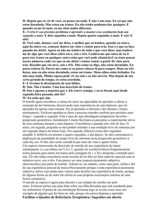 H: Depois que eu vir de você, eu penso em nada. E não é um sono. Eu sei que não
estou dormindo. Mas estou em transe. Eu não tenho nenhuma dor qualquer. E
quando eu me levanto, eu me sinto muito diferente.
E:. Certo E seu próximo problema é aprender a manter esse sentimento bom um
segundo a mais. E dois segundos a mais. Depois quatro segundos a mais. E seis! E
oito!
H: Você sabe, doutor, você me disse, o melhor que eu lembro, quando eu estava
aqui da outra vez, começar dentro em vinte e contar para trás. Isso é o que eu faço
quando me deitei. Agora eu não me lembro de tudo o que você disse, mas lembro-
me de algo que você disse sobre nove, seis e três. Lembro-me que antes de eu ir
para esse transe ou qualquer outra coisa que você pode chamá-lo.E eu tento pensar
nesses números cada vez que eu me deitei e tentar contar a partir de vinte para
trás. Ressalto que em nove, seis e três. Mas como eu digo, não estou dormindo. Eu
posso colocar lá. Parece-me como se eu posso colocar lá para sempre. Duas ou três
horas, mas eu não estou dormindo, estou em transe. Meus olhos estão fechados. Eu
não ouço nada. Minha esposa pode vir na sala e eu não ouvi-la. Mas depois de um
certo período de tempo, eu estou acordado.
E: E tivemos lo diretamente de seus lábios.
R: Sim. Não é bonito. Uma boa descrição do transe.
H: Isso é apenas a maneira que é. Ele esteve comigo, e eu só foram aqui desde
segunda-feira passada, não foi?
W: Eu acho que sim.
O marido agora reconhece a crença do autor na capacidade de aprender a alterar a
sensação de dor fantasma, descrevendo suas experiências de auto-hipnose, que ele
aprendeu há apenas uma semana. Ele já aprendeu a eliminar a dor durante o transe
autohypnotic. Erickson apodera-se disso e procura estender conforto por períodos mais
longos - segundo a segundo. Esta é uma de suas abordagens terapêuticas favoritos -
progressão geométrica. Geralmente é muito fácil para os pacientes a experimentar alívio
de seus sintomas durante a auto-hipnose. O problema é quando eles vêm de fora. O
autor, em seguida, pergunta se eles podem estender a sua condição livre de sintomas por
um segundo depois de transe hoje. Em seguida, dobrá-lo como dois segundos
amanhã. E dobrá-la novamente a quatro segundos, o dia depois. Se eles continuarem a
duplicação da quantidade de tempo livre de sintomas nesta progressão geométrica a
cada dia, em 18 dias eles serão estendê-lo por mais de vinte e quatro horas.
Um aspecto interessante da descrição do marido de sua experiência de transe
autohypnotic é a sua ênfase em 9, 6 e 3, quando ele acorda.Erickson freqüentemente
treina pessoas para entrar em transe pela contagem de 1 a 20 e despertar, contando para
trás. Ele não tinha consciência nesta ocasião de ter dito ou feito nada de especial com os
números nove, seis e três. Esta parece ser uma resposta puramente subjetivo,
idiossincrático por parte do marido. Admite-se, no entanto, como uma parte válida e útil
de sua experiência pessoal de transe.Precisamente porque é uma experiência puramente
subjetiva, talvez seja ainda mais valioso para facilitar sua experiência de transe, porque,
de alguma forma ou de outra ele utiliza as suas próprias associações internas de uma
forma construtiva.
O marido ea esposa ir agora para discutir a sua relação de carinho um pelo
outro. Erickson utiliza este para falar sobre sua filha Roxanna que está estudando para
ser enfermeira. O ponto de sua introdução Roxanna logo se revela como mais um
exemplo de alguém que fez bem na vida, porque ela estava disposta a aprender.
Facilitar o Quadro de Referência Terapêutica: Sugestões em aberto
 