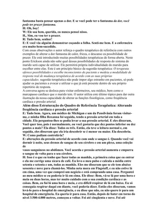 fantasma basta pensar apenas a dor. E se você pode ter o fantasma da dor, você
pode ter prazer fantasma.
H: Oh, boy!
W: Ele soa bem, querida, eu nunca pensei nisso.
H,. Sim, eu vou ter o prazer.
R: Tudo bem, senhor!
E: E você viu alguém demonstrar coçando a folha. Senti-me bem. E a enfermeira
era muito bem-sucedido.
Com essas observações o autor reforça o quadro terapêutico de referência com outros
exemplos de alterar a dor fantasma de calor, frieza, o descanso ea possibilidade de
prazer. Ele está introduzindo muitas possibilidades terapêuticas de forma aberta. Neste
ponto Erickson ainda não sabe qual dessas possibilidades de resposta do sistema do
marido será capaz de utilizar. Ele permitirá própria individualidade do marido para
escolher entre elas. Este é um princípio básico da sugestão terapêutica: O terapeuta
oferece possibilidades e escolhe inconscientes do paciente e medeia a modalidade de
resposta real de mudança terapêutica de acordo com as suas próprias
capacidades. sugestão terapêutica não pode impor algo estranho em pacientes, só pode
ajudar os pacientes a evocar e utilizar o que já está presente dentro de seu próprio
repertório de resposta.
A conversa agora se desloca para visitar enfermeiros, seu médico, bem como o
marcapasso cardíaco que o marido tem. O autor utiliza este último tópico para dar outra
ilustração da nossa capacidade de alterar as funções fisiológicas, como freqüência
cardíaca e pressão arterial.
Além disso Estruturação do Quadro de Referência Terapêutica: Alterando
freqüência cardíaca e pressão arterial
E: Tudo bem. Agora, um médico de Michigan e um da Pensilvânia foram visitar-
me, e minha filha Roxanna foi seguida, tendo a pressão arterial em toda a
cidade. Ela perguntou-lhes se podia levar a sua pressão arterial. E eles disseram,
Você quer isso, pois é normalmente, ou você gostaria que dez pontos inferior ou dez
pontos a mais? Ela disse: Todos os três. Então, ela teve a leitura normal e, em
seguida, eles disseram que ela iria descobrir se é menor ou maior. Ela descobriu.
W: Como podiam controlá-la?
E: alterações da pressão arterial de acordo com onde o sangue é. Quando você vai
dormir à noite, seus drenos de sangue de seu cérebro e em um plexo, uma coleção
de
vasos sanguíneos no abdômen. Você acorda e pressão arterial aumenta e empurra
o sangue de volta para o seu cérebro.
H: Isso é o que eu tenho que fazer todas as manhãs, a primeira coisa que eu entrar
e ela me corrige uma xícara de café. Eu levo o meu pulso e calcula a média entre
setenta e setenta e um, todas as manhãs. Eles me disseram que se ele tem abaixo
sessenta e nove para chamá-los. Minha neta mora em Flagstaff, e eu não estive lá
em cima, uma vez que comprei um negócio e está comprando uma casa. Perguntei
ao meu médico se eu poderia ir lá em cima. Ele disse: Bem, vá-se lá por uma hora e
meia ou duas horas, mas ter muito cuidado com a sua condição cardíaca e as
coisas. Bem, eu fui lá uma hora e meia, e era difícil respirar de lá em baixo. Eu só
conseguia respirar daqui em diante, você poderia dizer. Então eles disseram, vamos
levá-lo para o hospital de emergência, e eu disse que não, eu não quero ir para um
hospital de emergência. Eu queria ir para casa. Então, depois de bater em torno do
nível 3.500-4.000 metros, começou a voltar. Foi até cinqüenta e nove. Foi até
 
