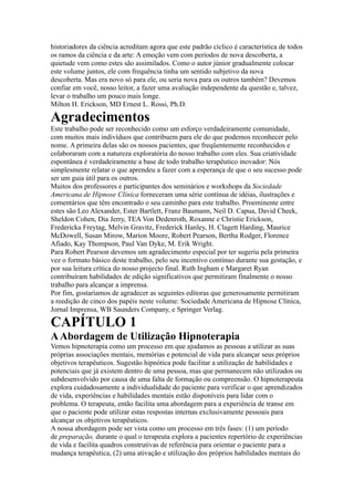 historiadores da ciência acreditam agora que este padrão cíclico é característica de todos
os ramos da ciência e da arte: A emoção vem com períodos de nova descoberta, a
quietude vem como estes são assimilados. Como o autor júnior gradualmente colocar
este volume juntos, ele com frequência tinha um sentido subjetivo da nova
descoberta. Mas era novo só para ele, ou seria nova para os outros também? Devemos
confiar em você, nosso leitor, a fazer uma avaliação independente da questão e, talvez,
levar o trabalho um pouco mais longe.
Milton H. Erickson, MD Ernest L. Rossi, Ph.D.
Agradecimentos
Este trabalho pode ser reconhecido como um esforço verdadeiramente comunidade,
com muitos mais indivíduos que contribuem para ele do que podemos reconhecer pelo
nome. A primeira delas são os nossos pacientes, que freqüentemente reconhecidos e
colaboraram com a natureza exploratória do nosso trabalho com eles. Sua criatividade
espontânea é verdadeiramente a base de todo trabalho terapêutico inovador: Nós
simplesmente relatar o que aprendeu a fazer com a esperança de que o seu sucesso pode
ser um guia útil para os outros.
Muitos dos professores e participantes dos seminários e workshops da Sociedade
Americana de Hipnose Clínica forneceram uma série contínua de idéias, ilustrações e
comentários que têm encontrado o seu caminho para este trabalho. Proeminente entre
estes são Leo Alexander, Ester Bartlett, Franz Baumann, Neil D. Capua, David Cheek,
Sheldon Cohen, Dia Jerry, TEA Von Dedenroth, Roxanne e Christie Erickson,
Fredericka Freytag, Melvin Gravitz, Frederick Hanley, H. Clagett Harding, Maurice
McDowell, Susan Mirow, Marion Moore, Robert Pearson, Bertha Rodger, Florence
Afiado, Kay Thompson, Paul Van Dyke, M. Erik Wright.
Para Robert Pearson devemos um agradecimento especial por ter sugeriu pela primeira
vez o formato básico deste trabalho, pelo seu incentivo contínuo durante sua gestação, e
por sua leitura crítica do nosso projecto final. Ruth Ingham e Margaret Ryan
contribuíram habilidades de edição significativos que permitiram finalmente o nosso
trabalho para alcançar a imprensa.
Por fim, gostaríamos de agradecer as seguintes editoras que generosamente permitiram
a reedição de cinco dos papéis neste volume: Sociedade Americana de Hipnose Clínica,
Jornal Imprensa, WB Saunders Company, e Springer Verlag.
CAPÍTULO 1
AAbordagem de Utilização Hipnoterapia
Vemos hipnoterapia como um processo em que ajudamos as pessoas a utilizar as suas
próprias associações mentais, memórias e potencial de vida para alcançar seus próprios
objetivos terapêuticos. Sugestão hipnótica pode facilitar a utilização de habilidades e
potenciais que já existem dentro de uma pessoa, mas que permanecem não utilizados ou
subdesenvolvido por causa de uma falta de formação ou compreensão. O hipnoterapeuta
explora cuidadosamente a individualidade do paciente para verificar o que aprendizados
de vida, experiências e habilidades mentais estão disponíveis para lidar com o
problema. O terapeuta, então facilita uma abordagem para a experiência de transe em
que o paciente pode utilizar estas respostas internas exclusivamente pessoais para
alcançar os objetivos terapêuticos.
A nossa abordagem pode ser vista como um processo em três fases: (1) um período
de preparação, durante o qual o terapeuta explora a pacientes repertório de experiências
de vida e facilita quadros construtivas de referência para orientar o paciente para a
mudança terapêutica, (2) uma ativação e utilização dos próprios habilidades mentais do
 