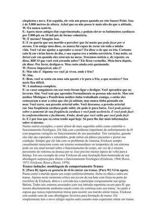 cinqüenta e nove. Em seguida, ele veio um pouco quando eu vim Sunset Point. Isso
é de 5.000 metros de altura. Achei que eu não posso ir mais alto do que a altitude.
W: Eu nunca senti-lo.
E: Agora meus amigos têm experimentado, e podem elevar os batimentos cardíacos
por 5.000 pés ou 10 mil pés de forma voluntária.
W: É mesmo? Imagine isso.
E: E eu queria que seu marido a perceber que há muito que pode fazer por si
mesmo. Um amigo meu disse, eu nunca fui capaz de corar em toda a minha
vida. Você vai me ajudar a aprender a corar? Eu disse a ele que eu iria. Costumo
caiu lá em várias horas do dia, e sua esposa era a minha secretária. Uma noite, eu
deixei cair em quando eles estavam na mesa. Trocamos notícia e, de repente, eu
disse, Bill! O que você está corando sobre? Ele ficou vermelho. Meia hora depois,
ele disse: Por favor, desligue-o. Meu rosto ainda está queimando.
W: Parece impossível, não é?
E: Mas não é! Alguma vez você já viveu, onde é frio?
W: Sim.
E: Bem, você se senta em uma sala quente e ir para o frio, o que acontece? Seu
nariz fica difícil.
W: A mudança completa.
E: os vasos sanguíneos em seu rosto foram ligar e desligar. Você aprendeu que no
inverno. Sim. Você tem que aprender.Normalmente as pessoas não usá-lo. Mas este
médico Michigan e Pensilvânia médico tinha trabalhado comigo, e então eles
começaram a usar a coisa que eles já sabiam, mas nunca tinha pensado em
usar. Você corre, sua pressão arterial sobe. Você descansa, a pressão arterial
cai. Sua freqüência cardíaca pode subir, ele pode ir para baixo. Você pode pensar
sobre o aumento de sua freqüência cardíaca e você pode acelerá-lo. E você pode fazê-
lo confortavelmente e facilmente. Então, desde que você saiba que você pode fazê-
lo. E é por isso que eu estou tendo aqui hoje. Só para lhe dar mais informações
sobre si mesmo.
Nestes outros exemplos, o autor sênior dá mais sugestões sobre como controlar o
funcionamento fisiológico. Ele lida com o problema importante de enfrentamento da H
com pequenas variações no funcionamento do seu pacemaker. Tais variações, quando
eles não são esperados e entendidos, pode entrar em pânico pacientes e piorar sua
condição. Sempre que ele lida com os problemas do sintoma, Erickson sempre
casualmente menciona como um retorno momentâneo ou temporário de um sintoma
pode ser um sinal normal sobre o funcionamento do corpo, em vez de o retorno
persistente do sintoma ou doença per se. Isso previne muitos lapsos de volta para a
doença. Em seu exemplo de corar Erickson dá uma ilustração bem-humorado de sua
abordagem surpresa para alterar o funcionamento fisiológico (Erickson, 1964; Rossi,
1973; Erickson, Rossi e Rossi, 1976).
Trance indução: modelagem de comportamento Trance
E: [Para H] Agora eu gostaria de tê-lo entrar em transe. [Para W] Vê-lo agora.
Pausa como o marido ajusta seu corpo confortavelmente, fecha os olhos e entra em
transe. Apenas neste momento crítico um jovem da rua bate com força na porta do
escritório de Erickson, abre-o e convida-nos a participar corajosamente sua igreja
Batista. Todos nós estamos assustados com sua intrusão repentina exceto para H, que
mostra absolutamente nenhuma reação como ele continua com seu transe. Ao pedir a
esposa que nunca experimentou transe para assistir seu marido entrar transe, Erickson
está usando uma de suas abordagens favoritos para formação de transe. Ele
simplesmente tem o novo relógio sujeito outro assunto mais experiente entrar em transe.
 