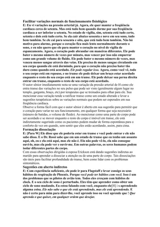 Facilitar variações normais de funcionamento fisiológico
E: Eu vi variações na pressão arterial já. Agora, ele quer manter a freqüência
cardíaca cerca de setenta. Mas está tudo bem quando dorme por sua freqüência
cardíaca a ser inferior a setenta. No estado de vigília, sim, setenta está tudo certo,
setenta e dois está tudo certo. Se ela cair abaixo sessenta e nove em seu sono, tudo
bem também. Se ele cai para sessenta e oito, que está tudo bem também. Não há
motivo para alarme, porque o coração fica mais lento normalmente durante o
sono, e eu não quero que ele para manter o coração no nível de vigília de
espancamento. Agora, o coração pode abrandar em maneiras diferentes. Ele pode
bater o mesmo número de vezes por minuto, mas vencer por isso não empurrar
como um grande volume de fluido. Ele pode bater o mesmo número de vezes, mas
venceu menos sangue através das veias. Ele precisa de menos sangue circulando em
seu corpo quando ele está dormindo, para que o coração não precisa bater tão
duro como quando está acordado. Ele pode regular isso. Agora, como você vê, todo
o seu corpo está em repouso, e no transe ele pode deixar um braço estar acordado
enquanto o resto do seu corpo está em um transe. Ele pode deixar sua perna direita
entrar em transe, enquanto o resto de seu corpo está acordado.
O autor sênior imediatamente nota-se uma variação da pressão arterial de H como ele
entra transe das variações no seu pulso que pode ser visto (geralmente algum lugar no
templo, garganta, braço, etc) por terapeutas que se treinados para olhar para ele. Sua
mencionar essa variação tende a ratificar transe como um estado alterado e levar a
sugestões terapêuticas sobre as variações normais que podem ser esperados em sua
freqüência cardíaca.
Observe a forma fácil com que o autor sênior é aberto em sua sugestão para permitir que
o coração para variar no seu funcionamento, em qualquer forma que seja necessário
(número de batidas, o volume de fluido). Ao mencionar como uma parte do corpo pode
ser acordado e se mover enquanto o resto do corpo é imóvel em transe, ele está
indiretamente sugerindo como os pacientes podem mudar de forma espontânea para o
conforto de vez em quando, sem sentir que eles estão acordando, assim, para cima.
Formação dissociação
E: [Para W] Ele disse que ele poderia estar em transe e você pode entrar e ele não
sabe disso. E o Dr. Rossi sabe que em um estado de transe que eu tenho um assunto
aqui, oh, eu e ela está aqui, mas ele não é. Ela não pode vê-lo, ela não consegue
ouvi-lo, mas ela pode ver e ouvir-me. Em outras palavras, os seres humanos podem
isolar diferentes partes do corpo.
Com essas observações dirigidas à esposa Erickson está dando sugestões indiretas ao
marido para aprender a dissociar a atenção ou de uma parte do corpo. Tais dissociações
são úteis para facilitar profundidade do transe, bem como lidar com os problemas
sintomáticos.
Sugestões em aberto indiretos
E: Com experiência suficiente, ele pode ir para Flagstaff e levar consigo os seus
hábitos de respiração de Phoenix. Porque você pode ter hábitos com você. Isso é um
dos problemas que os pilotos de avião tem. Todos eles cresçam com hábitos de
clock. E o seu ciclo de sono é perturbado. Eles têm que aprender como obter um
ciclo de sono mudando. Eu estou falando com você, enquanto ele[H] i s aprendendo
alguma coisa. Ele não sabe o que ele está aprendendo, mas ele está aprendendo. E
não é certo para mim para dizer-lhe, você aprende isso ou você aprende que ! Que
aprenda o que quiser, em qualquer ordem que desejar.
 
