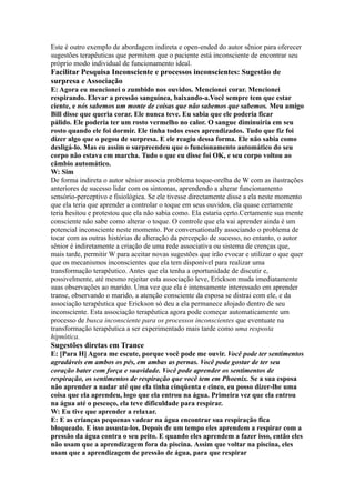 Este é outro exemplo de abordagem indireta e open-ended do autor sênior para oferecer
sugestões terapêuticas que permitem que o paciente está inconsciente de encontrar seu
próprio modo individual de funcionamento ideal.
Facilitar Pesquisa Inconsciente e processos inconscientes: Sugestão de
surpresa e Associação
E: Agora eu mencionei o zumbido nos ouvidos. Mencionei corar. Mencionei
respirando. Elevar a pressão sanguínea, baixando-a.Você sempre tem que estar
ciente, e nós sabemos um monte de coisas que não sabemos que sabemos. Meu amigo
Bill disse que queria corar. Ele nunca teve. Eu sabia que ele poderia ficar
pálido. Ele poderia ter um rosto vermelho no calor. O sangue diminuiria em seu
rosto quando ele foi dormir. Ele tinha todos esses aprendizados. Tudo que fiz foi
dizer algo que o pegou de surpresa. E ele reagiu dessa forma. Ele não sabia como
desligá-lo. Mas eu assim o surpreendeu que o funcionamento automático do seu
corpo não estava em marcha. Tudo o que eu disse foi OK, e seu corpo voltou ao
câmbio automático.
W: Sim
De forma indireta o autor sênior associa problema toque-orelha de W com as ilustrações
anteriores de sucesso lidar com os sintomas, aprendendo a alterar funcionamento
sensório-perceptivo e fisiológica. Se ele tivesse directamente disse a ela neste momento
que ela teria que aprender a controlar o toque em seus ouvidos, ela quase certamente
teria hesitou e protestou que ela não sabia como. Ela estaria certo.Certamente sua mente
consciente não sabe como alterar o toque. O controle que ela vai aprender ainda é um
potencial inconsciente neste momento. Por conversationally associando o problema de
tocar com as outras histórias de alteração da percepção de sucesso, no entanto, o autor
sênior é indiretamente a criação de uma rede associativa ou sistema de crenças que,
mais tarde, permitir W para aceitar novas sugestões que irão evocar e utilizar o que quer
que os mecanismos inconscientes que ela tem disponível para realizar uma
transformação terapêutico. Antes que ela tenha a oportunidade de discutir e,
possivelmente, até mesmo rejeitar esta associação leve, Erickson muda imediatamente
suas observações ao marido. Uma vez que ela é intensamente interessado em aprender
transe, observando o marido, a atenção consciente da esposa se distrai com ele, e da
associação terapêutica que Erickson só deu a ela permanece alojado dentro de seu
inconsciente. Esta associação terapêutica agora pode começar automaticamente um
processo de busca inconsciente para os processos inconscientes que eventuate na
transformação terapêutica a ser experimentado mais tarde como uma resposta
hipnótica.
Sugestões diretas em Trance
E: [Para H] Agora me escute, porque você pode me ouvir. Você pode ter sentimentos
agradáveis em ambos os pés, em ambas as pernas. Você pode gostar de ter seu
coração bater com força e suavidade. Você pode aprender os sentimentos de
respiração, os sentimentos de respiração que você tem em Phoenix. Se a sua esposa
não aprender a nadar até que ela tinha cinqüenta e cinco, eu posso dizer-lhe uma
coisa que ela aprendeu, logo que ela entrou na água. Primeira vez que ela entrou
na água até o pescoço, ela teve dificuldade para respirar.
W: Eu tive que aprender a relaxar.
E: E as crianças pequenas vadear na água encontrar sua respiração fica
bloqueado. E isso assusta-los. Depois de um tempo eles aprendem a respirar com a
pressão da água contra o seu peito. E quando eles aprendem a fazer isso, então eles
não usam que a aprendizagem fora da piscina. Assim que voltar na piscina, eles
usam que a aprendizagem de pressão de água, para que respirar
 