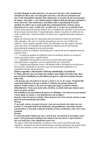 eu tinha chegado na noite anterior, e eu conversei com eles e eles continuaram
tentando me dizer, mas você não pode ouvir-nos, você não me acostumei com
isso. E eles não podiam entender. Eles sabiam que eu só estive lá um curto período
de tempo - uma noite - e eles sabiam quanto tempo os tinha levado para aprender a
ouvir conversas. Eles colocaram a sua ênfase sobre o aprendizado de forma
gradual. Eu sabia o que o corpo pode fazer automaticamente. [Pausa] Agora,
dependem de seu corpo. Confie nele. Acredite nele. E sei que ele vai atendê-lo bem.
O autor sênior agora fortemente enfatiza que as mudanças dos sintomas ocorrerá através
de um processo inconsciente. É importante para a mente consciente de confiar em seu
corpo, confiar nele, e assim por diante. Ele deixa cair a sugestão direta para esquecer o
toque'' na
quadro de referência que ele estruturado antes da indução de transe em sua história
sobre aprender a não ouvir os martelos pneumáticos em seu sono na fábrica de
caldeiras. Assim, quando sugestões diretas são utilizados, eles são sempre colocados
como uma chave na fechadura de um quadro de referência que foi previamente
estruturado pelo terapeuta e aceito pelo paciente.
Podemos resumir as condições necessárias para o sucesso do uso de sugestão direta da
seguinte forma:
1. 1. - A criação de quadros de referência como um ambiente interno ou sistema de
crenças que pode aceitar a sugestão direta.
2. 2. - Dependência do paciente em processos inconscientes para mediar
automaticamente a sugestão e um novo aprendizado que é necessário.
3. 3. - Terapeuta parcialmente evocar e facilitando assim a utilização de tais processos
inconscientes, ilustrando-os em formas que são pessoalmente significativo na
experiência real de vida do paciente.
Outras sugestões e Ilustrações: Sintoma substituição; Synesthesia
E: Outro paciente meu com toque das orelhas, uma mulher de trinta anos, disse
que ela havia trabalhado em uma fábrica de guerra, onde havia música durante
todo o dia,
e ela desejava que ela poderia ter de que a música, em vez de o toque. Perguntei-lhe
como bem lembrou-se de que a música. E chamou um grande número de
músicas. Então eu disse a ela, use esse toque para jogar as músicas macia e
delicadamente. Cinco anos mais tarde, ela disse, eu ainda tenho que música suave
suave em meus ouvidos.
Ela trabalhava em uma fábrica de guerra no Michigan. Você descreveu um menino
e tocar piano ea cassete, e você demonstrou com as mãos o
maneira como ele moveu os dedos. Parte do prazer de vê-lo, ouvi-lo, tornou-se uma
parte de seus movimentos dos dedos.
[Pausa]
E você pode colocar essa parte de prazer com seus movimentos dos dedos em seus
ouvidos. E você pode fazê-lo tão facilmente, tão gentilmente, sem tentar, mesmo
sem perceber. E você pode realmente desfrutar de bons sentimentos, bons sons e boas
tranquila.
[Pausa]
E você tanto pode respirar por nós, e nem de que você precisa se preocupar com o
outro. Você precisa para desfrutar de conhecer uns aos outros. E aproveitando o
que você pode fazer como significativo para você.
Até agora o leitor pode facilmente reconhecer como o autor está oferecendo mais
sugestões e ilustrações do tipo de transformações sensório-perceptuais que podem afetar
o alívio dos sintomas. Como veremos mais tarde, até o final desta sessão, W era
 