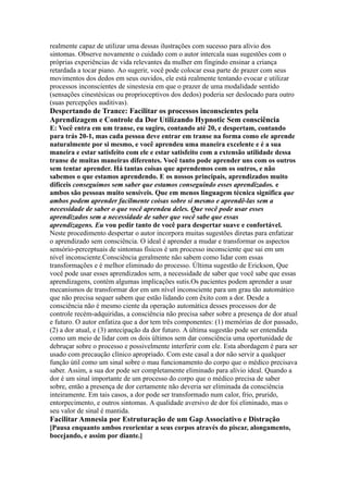 realmente capaz de utilizar uma dessas ilustrações com sucesso para alívio dos
sintomas. Observe novamente o cuidado com o autor intercala suas sugestões com o
próprias experiências de vida relevantes da mulher em fingindo ensinar a criança
retardada a tocar piano. Ao sugerir, você pode colocar essa parte de prazer com seus
movimentos dos dedos em seus ouvidos, ele está realmente tentando evocar e utilizar
processos inconscientes de sinestesia em que o prazer de uma modalidade sentido
(sensações cinestésicas ou proprioceptivos dos dedos) poderia ser deslocado para outro
(suas percepções auditivas).
Despertando de Trance: Facilitar os processos inconscientes pela
Aprendizagem e Controle da Dor Utilizando Hypnotic Sem consciência
E: Você entra em um transe, eu sugiro, contando até 20, e despertam, contando
para trás 20-1, mas cada pessoa deve entrar em transe na forma como ele aprende
naturalmente por si mesmo, e você aprendeu uma maneira excelente e é a sua
maneira e estar satisfeito com ele e estar satisfeito com a extensão utilidade dessa
transe de muitas maneiras diferentes. Você tanto pode aprender uns com os outros
sem tentar aprender. Há tantas coisas que aprendemos com os outros, e não
sabemos o que estamos aprendendo. E os nossos principais, aprendizados muito
difíceis conseguimos sem saber que estamos conseguindo esses aprendizados. e
ambos são pessoas muito sensíveis. Que em menos linguagem técnica significa que
ambos podem aprender facilmente coisas sobre si mesmo e aprendê-las sem a
necessidade de saber o que você aprendeu deles. Que você pode usar esses
aprendizados sem a necessidade de saber que você sabe que essas
aprendizagens. Eu vou pedir tanto de você para despertar suave e confortável.
Neste procedimento despertar o autor incorpora muitas sugestões diretas para enfatizar
o aprendizado sem consciência. O ideal é aprender a mudar e transformar os aspectos
sensório-perceptuais de sintomas físicos é um processo inconsciente que sai em um
nível inconsciente.Consciência geralmente não sabem como lidar com essas
transformações e é melhor eliminado do processo. Última sugestão de Erickson, Que
você pode usar esses aprendizados sem, a necessidade de saber que você sabe que essas
aprendizagens, contém algumas implicações sutis.Os pacientes podem aprender a usar
mecanismos de transformar dor em um nível inconsciente para um grau tão automático
que não precisa sequer sabem que estão lidando com êxito com a dor. Desde a
consciência não é mesmo ciente da operação automática desses processos dor de
controle recém-adquiridas, a consciência não precisa saber sobre a presença de dor atual
e futuro. O autor enfatiza que a dor tem três componentes: (1) memórias de dor passado,
(2) a dor atual, e (3) antecipação da dor futuro. A última sugestão pode ser entendida
como um meio de lidar com os dois últimos sem dar consciência uma oportunidade de
debruçar sobre o processo e possivelmente interferir com ele. Esta abordagem é para ser
usado com precaução clínico apropriado. Com este casal a dor não servir a qualquer
função útil como um sinal sobre o mau funcionamento do corpo que o médico precisava
saber. Assim, a sua dor pode ser completamente eliminado para alívio ideal. Quando a
dor é um sinal importante de um processo do corpo que o médico precisa de saber
sobre, então a presença de dor certamente não deveria ser eliminada da consciência
inteiramente. Em tais casos, a dor pode ser transformado num calor, frio, prurido,
entorpecimento, e outros sintomas. A qualidade aversivo de dor foi eliminado, mas o
seu valor de sinal é mantida.
Facilitar Amnesia por Estruturação de um Gap Associativo e Distração
[Pausa enquanto ambos reorientar a seus corpos através do piscar, alongamento,
bocejando, e assim por diante.]
 