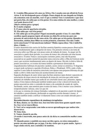E: A minha filha passou três anos na África. Ela é casada com um oficial da Força
Aérea. E ele foi designado para a Etiópia. Pouco depois de sua chegada na Etiópia,
ela comentou com seu marido, você vê que a estátua? Isso é exatamente o que meu
pai gosta.Sim, ela sabia que eu iria gostar. Era uma estátua de uma mulher, e como
você pode descrevê-lo?
[Shows estátua para o grupo]
R: É muito original.
E: É uma coisa de aparência estranha.
W: Ela sabia que você iria gostar?
E: Ela sabia que eu iria gostar! Fiquei encantado quando vi isso. E o meu filho
escolheu aquele pequeno tapete ali mesmo no chão.Ele enviou-me para um
presente de aniversário de dez anos atrás. Ele sabia que eu iria gostar. Quando eu
desenrolou, minhas duas filhas na escola primária, comentou: Isso não é índio
norte-americano? É Sul-americano indiano? Minha esposa disse: Não é índio!Eu
disse, é hindu. . . .
O autor demonstra dois meios de facilitar amnésia hipnótico nestas poucas observações
feitas imediatamente após o despertar do transe. Ele primeiro retorna a um tema de
conversa sobre sua filha que veio pouco antes de indução de transe. Ao pegar um fio
associativo a partir deste período, os eventos de trance são colocados em uma lacuna
associativo. Eventos Trance e associações coerentes juntos, mas não há pontes
associativas ao quadro mental do paciente (uma conversa sobre a filha de Erickson neste
caso), que ocorrem imediatamente antes ou depois de transe. Devido à relativa falta de
pontes associativos, os eventos de transe tendem a permanecer dissociada da
enquadramentos habituais do paciente e podem, assim, tornar-se amnésica. O diagrama
a seguir pode esclarecer a questão (Erickson, Haley, e Weakland, 1959), onde a linha
superior é uma linha de memória consciente com apenas uma pequena diferença de que
tende a cobrir a linha mais baixa de acontecimentos de transe.
Segunda abordagem do autor sênior para facilitar amnésia é para distrair o paciente de
associações de transe através da introdução de temas de conversa que estão muito
distantes do trabalho transe que acaba de ser concluído (neste caso, presentes, tapetes,
índios.) Estes tópicos distracção também tendem para evitar o desenvolvimento de
pontes associativas entre o conteúdo do trance e do conteúdo do estado de vigília,
facilitando, assim, uma amnésia para eventos de trance. Este é muitas vezes amnésia
terapeuticamente valiosas, uma vez que ele
evita que os sistemas de crenças limitadas e adaptativos do paciente a partir de depois
de trabalho e, possivelmente, desfazendo as sugestões aceitas durante o transe. A
amnésia também tende a ratificar vividamente transe como um estado alterado para o
paciente.
Reconhecimento espontâneo de mudança terapêutica
H: Bem, doutor, eu vou dizer isso. Isso tem feito tanto bem quanto aquele outro
fez. Isso vai ser maravilhoso.
E: Você vai se surpreender com todas as novas aprendizagens que ambos irão
desenvolver.
W: bom, bom.
E: Vamos chamá-lo um dia.
[A sessão é encerrada, mas pouco antes de ela deixa os comentários mulher como
segue]
W: Quando penso o zumbido nos meus ouvidos agora, eu estou começando a
pensar em uma melodia que eu jogo. Um dos vários que eu gosto muito. Agora o
toque ainda está lá, mas a melodia é lá também.
 