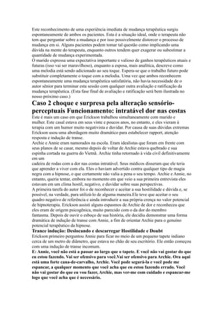 Este reconhecimento de uma experiência imediata de mudança terapêutica surgiu
espontaneamente de ambos os pacientes. Esta é a situação ideal, onde o terapeuta não
tem que perguntar sobre a mudança e por isso possivelmente distorcer o processo de
mudança em si. Alguns pacientes podem tomar tal questão como implicando uma
dúvida na mente do terapeuta, enquanto outros tendem quer exagerar ou subestimar a
quantidade de mudança experimentada.
O marido expressa uma expectativa importante e valioso de ganhos terapêuticos atuais e
futuras (isso vai ser maravilhoso), enquanto a esposa, mais analítica, descreve como
uma melodia está sendo adicionado ao seu toque. Espera-se que o trabalho futuro pode
substituir completamente o toque com a melodia. Uma vez que ambos reconhecem
espontaneamente uma mudança terapêutica satisfatória, não havia necessidade de o
autor sênior para terminar esta sessão com qualquer outra avaliação e ratificação da
mudança terapêutica. (Esta fase final de avaliação e ratificação será bem ilustrada no
nosso próximo caso.)
Caso 2 choque e surpresa pela alteração sensório-
perceptuais Funcionamento: intratável dor nas costas
Este é mais um caso em que Erickson trabalhou simultaneamente com marido e
mulher. Este casal estava em seus vinte e poucos anos, no entanto, e eles vieram à
terapia com um humor muito negativista e duvidar. Por causa de suas dúvidas extremas
Erickson usou uma abordagem muito dramático para estabelecer rapport, atenção
resposta e indução de transe.
Archie e Annie eram namorados na escola. Eram idealistas que foram em frente com
seus planos de se casar, mesmo depois de voltar de Archie estava quebrado e sua
espinha cortada na guerra do Vietnã. Archie tinha retornado à vida civil definitivamente
em um
cadeira de rodas com a dor nas costas intratável. Seus médicos disseram que ele teria
que aprender a viver com ela. Eles o haviam advertido contra qualquer tipo de magia
negra com a hipnose, o que certamente não valia a pena o seu tempo. Archie e Annie, no
entanto, queria tentar, embora no momento em que veio a sua primeira entrevista eles
estavam em um clima hostil, negativo, e duvidar sobre suas perspectivas.
A primeira tarefa do autor foi o de reconhecer e aceitar a sua hostilidade e dúvida e, se
possível, na verdade, para utilizá-lo de alguma maneira.Ele teve que aceitar o seu
quadro negativo de referência e ainda introduzir a sua própria crença no valor potencial
de hipnoterapia. Erickson assisti alguns espasmos de Archie de dor e reconheceu que
eles eram de origem psicogênica, muito parecido com o da dor do membro
fantasma. Depois de ouvir o esboço de sua história, ele decidiu demonstrar uma forma
dramática de indução de transe com Annie, a fim de orientar Archie para o genuíno
potencial terapêutico da hipnose.
Trance indução: Deslocando e descarregar Hostilidade e Doubt
Erickson primeiro perguntou Annie para ficar no meio de um pequeno tapete indiano
cerca de um metro de diâmetro, que estava no chão de seu escritório. Ele então começou
com uma indução de transe incomum.
E: Annie, você não está a passar ao largo que o tapete. E você não vai gostar do que
eu estou fazendo. Vai ser ofensivo para você.Vai ser ofensivo para Archie. Ora aqui
está uma forte cana-de-carvalho, Archie. Você pode segurá-la e você pode me
espancar, a qualquer momento que você acha que eu estou fazendo errado. Você
não vai gostar do que eu vou fazer, Archie, mas ver-me com cuidado e espancar-me
logo que você acha que é necessário.
 