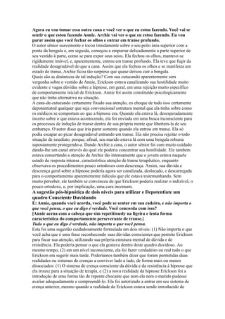 Agora eu vou tomar essa outra cana e você ver o que eu estou fazendo. Você vai se
sentir o que estou fazendo Annie. Archie vai ver o que eu estou fazendo. Eu vou
parar assim que você fechar os olhos e entrar em transe profundo.
O autor sênior suavemente e tocou timidamente sobre o seu peito área superior com a
ponta da bengala e, em seguida, começou a empurrar delicadamente a parte superior de
seu vestido à parte, como se para expor seus seios. Ela fechou os olhos, manteve-se
rigidamente imóvel, e, aparentemente, entrou em transe profundo. Ela teve que fugir da
realidade desagradável do que a cana. Assim que ela fechou os olhos e se manifesta um
estado de transe, Archie ficou tão surpreso que quase deixou cair a bengala.
Quais são as dinâmicas de tal indução? Com sua cutucando aparentemente sem
vergonha sobre o vestido de Annie, Erickson estava canalizando sua hostilidade muito
evidente e vagas dúvidas sobre a hipnose, em geral, em uma rejeição muito específico
de comportamento inicial de Erickson. Annie foi assim constituído psicologicamente
que não tinha alternativa na situação.
A cana-de-cutucando certamente fixado sua atenção, eo choque de tudo isso certamente
depotentiated qualquer que seja convencional estrutura mental que ela tinha sobre como
os médicos se comportam eo que a hipnose era. Quando ela estava lá, desesperadamente
incerto sobre o que estava acontecendo, ela foi enviada em uma busca inconsciente para
os processos de indução de transe dentro de sua própria mente que libertem-la de seu
embaraço. O autor disse que iria parar somente quando ela entrou em transe. Ela só
podia escapar ao picar desagradável entrando em transe. Ela não precisa rejeitar o todo
situação de imediato, porque, afinal, seu marido estava lá com uma bengala robusta
supostamente protegendo-a. Dando Archie a cana, o autor sênior foi com muito cuidado
dando-lhe um canal através do qual ele poderia concentrar sua hostilidade. Ele também
estava consertando a atenção de Archie tão intensamente que o jovem estava naquele
estado de resposta intensa , característica atenção de transe terapêutico, enquanto
observava os procedimentos pouco ortodoxos com descrença. Assim, sua dúvida e
descrença geral sobre a hipnose poderia agora ser canalizada, deslocado, e descarregada
para o comportamento aparentemente ridículo que ele estava testemunhando. Sem
muito perceber, ele também se convenceu de que Erickson poderia realizar o indizível, o
pouco ortodoxo, e, por implicação, uma cura incomum.
A sugestão pós-hipnótica de dois níveis para utilizar e Depotentiate um
quadro Consciente Duvidando
E: Annie, quando você acorda, você pode se sentar em sua cadeira, e não importa o
que você pensa, o que eu digo é verdade. Você concorda com isso?
[Annie acena com a cabeça que sim repetitiously na ligeira e lenta forma
característica do comportamento perseverante de transe.]
Tudo o que eu digo é verdade, não importa o que você pensa.
Esta foi uma sugestão cuidadosamente formulada em dois níveis: (1) Não importa o que
você acha que é uma frase reconhecendo suas dúvidas conscientes que permite Erickson
para focar sua atenção, utilizando sua própria estrutura mental de dúvida e de
resistência. Ela poderia pensar o que ela gostava dentro deste quadro duvidoso. Ao
mesmo tempo, (2) em um nível inconsciente, ela foi fazer verdadeiro ou real tudo o que
Erickson era sugerir mais tarde. Poderíamos também dizer que foram permitidas duas
realidades ou sistemas de crenças a conviver lado a lado, de forma mais ou menos
dissociados: (1) O sistema de crença consciente da dúvida e da resistência à hipnose que
ela trouxe para a situação de terapia, e (2) a nova realidade da hipnose Erickson foi a
introdução de uma forma tão de repente chocante que nem ela nem o marido pudesse
avaliar adequadamente e compreendê-lo. Ela foi autorizado a entrar em seu sistema de
crença anterior, mesmo quando a realidade de Erickson estava sendo introduzido de
 
