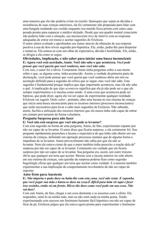 uma maneira que ela não poderia evitar ou resistir. Quaisquer que sejam as dúvidas e
resistências de suas crenças anteriores, ela foi certamente não preparado para lidar com
uma bengala sondando seu vestido enquanto seu marido ficou pronta com outra cana
pesada pronto para espancar o médico aleijado. Desde que seu quadro mental consciente
não poderia lidar com a situação, seu inconsciente teve de intervir com as respostas
adequadas de entrar em transe e aceitar sugestões de Erickson.
O autor sênior avaliado e aprofundou seu transe através da obtenção de sua resposta
positiva à sua de dois níveis sugestão pós-hipnótica. Ele, então, pediu-lhe para despertar
e sentar-se. Ela sentou-se com um olhar de expectativa, dúvida e hostilidade. Ele, então,
se dirigiu a ela como se segue.
Obviedades, implicação, e não saber para iniciar uma busca inconsciente
E: Agora você está acordado, Annie. Você não sabe o que aconteceu. Você pode
pensar que você queria que você soubesse, mas você não sabe.
Com isso, o autor foi o óbvio. Certamente Annie tinha perguntas sobre a sua mente
sobre o que, se alguma coisa, tinha acontecido. Assim, a verdade da primeira parte da
declaração, você pode pensar que você queria que você soubesse abriu um sim ou
aceitação definido para a sugestão de crítica que se segue, mas você não sabe. Esta
sugestão é fundamental porque implica que algo importante aconteceu, mas ela não sabe
o quê. A implicação de que algo aconteceu significa que ela já não pode ser o que ela
sempre experimentou a si mesma como sendo. A uma coisa que aconteceu pode ser
hipnose, que pode dizer, agora ela vai ser capaz de experimentar qualquer realidade
Erickson vai sugerir. Onão saber , portanto, abre uma lacuna no seu sistema de crenças
que inicia uma busca inconsciente para os recursos internos (processos inconscientes)
que serão necessários para levar a cabo mais sugestões de Erickson. Não sabendo,
assim, facilita a utilização dos recursos internos que ela nunca tinha sido capaz de entrar
em contato previamente de forma voluntária.
Pergunta Surpresa para não fazer
E: Você não está surpreso que você não pode se levantar?
Com esta sugestão na forma de uma pergunta, Annie, de fato, experimentar espanto por
não ser capaz de se levantar. O autor disse que ficaria surpreso, e ela certamente foi. Sua
pergunta rapidamente preencheu a lacuna e expectativa de que tinha sido aberto em seu
sistema de crenças, definindo em operação processos mentais que de alguma forma a
impediam de se levantar. Annie provavelmente não sabia por que ela não se
levantar. Nem ela estava ciente de que o autor também tinha prescrito a reação dela de''
surpresa por não ser capaz de se levantar. Certamente era verdade que ela ficaria
surpreso por não ser capaz de se levantar. Sua pergunta era, assim, um outro truísmo
óbvio que qualquer um teria que aceitar. Mesmo sem a lacuna anterior ter sido aberto
em seu sistema de crenças, esta questão de surpresa poderia ficar como sugestão
beguilingly eficaz que qualquer um teria que aceitar como verdade. E a maioria também
experimentar a sua implicação do comportamento involuntário de não ser capaz de
suportar.
Auto-Teste para Anestesia
E: Não importa o quão duro eu batia-lhe com esta cana, você não sente. E suponha
que você pegar sua mão e bateu-se duro na coxa.É difícil para mim vir aqui e fazer
isso sozinho, então vá em frente. Hit-se tão duro como você pode em sua coxa. Não
vai doer!
Com este Annie, de fato, chegar a um coxa dormente e se assustou com o efeito. Ela
respondeu, senti-lo na minha mão, mas eu não senti nada na minha perna. Tendo
experimentado com sucesso um fenômeno bastante fácil hipnótico em não ser capaz de
ficar de pé, Erickson julgou que ela estava agora pronto para experimentar o fenômeno
 