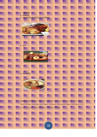 PICARON
  PONCHE
  CHANCHO ASADO (CUCHI CANCA)




  CUY




  PUCHERO




Bebidas tradicionales: Dentro de las bebidas tradicionales destacan la chicha de jora
(licor de maíz macerado cuyo origen y consumo data desde épocas anteriores a los
incas.) y chicha de maní (bebida de maní fermentado).




                                   12
 