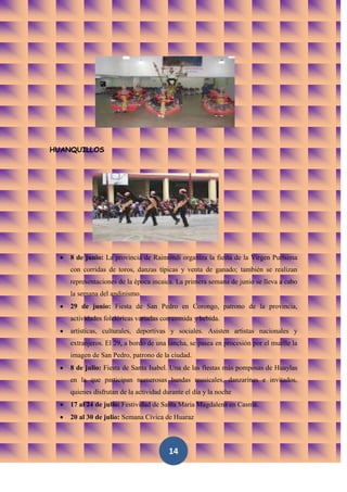 HUANQUILLOS




    8 de junio: La provincia de Raimondi organiza la fiesta de la Virgen Purísima
    con corridas de toros, danzas típicas y venta de ganado; también se realizan
    representaciones de la época incaica. La primera semana de junio se lleva a cabo
    la semana del andinismo.
    29 de junio: Fiesta de San Pedro en Corongo, patrono de la provincia,
    actividades folclóricas variadas con comida y bebida.
    artísticas, culturales, deportivas y sociales. Asisten artistas nacionales y
    extranjeros. El 29, a bordo de una lancha, se pasea en procesión por el muelle la
    imagen de San Pedro, patrono de la ciudad.
    8 de julio: Fiesta de Santa Isabel. Una de las fiestas más pomposas de Huaylas
    en la que participan numerosas bandas musicales, danzarines e invitados,
    quienes disfrutan de la actividad durante el día y la noche
    17 al 24 de julio: Festividad de Santa Maria Magdalena en Casma.
    20 al 30 de julio: Semana Cívica de Huaraz



                                        14
 