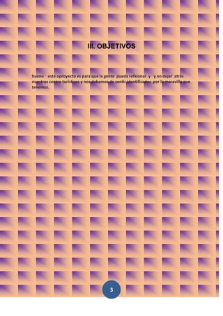 III. OBJETIVOS



bueno este oproyecto es para que la gente pueda refxionar y y no dejar atrás
nuestros centro turísticos y nos debemos de sentir identificados por la maravilla que
tenemos.




                                         3
 