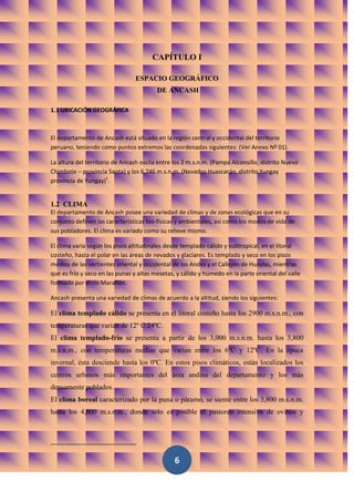 CAPÍTULO I

                                ESPACIO GEOGRÁFICO
                                         DE ANCASH

1.1 UBICACIÓN GEOGRÁFICA



El departamento de Ancash está situado en la región central y occidental del territorio
peruano, teniendo como puntos extremos las coordenadas siguientes: (Ver Anexo Nº 01).

La altura del territorio de Ancash oscila entre los 2 m.s.n.m. (Pampa Alconsillo, distrito Nuevo
Chimbote – provincia Santa) y los 6 746 m.s.n.m. (Nevados Huascarán, distrito Yungay
provincia de Yungay)1.


1.2 CLIMA
El departamento de Ancash posee una variedad de climas y de zonas ecológicas que en su
conjunto definen las características bio-físicas y ambientales, así como los modos de vida de
sus pobladores. El clima es variado como su relieve mismo.

El clima varía según los pisos altitudinales desde templado cálido y subtropical, en el litoral
costeño, hasta el polar en las áreas de nevados y glaciares. Es templado y seco en los pisos
medios de las vertientes oriental y occidental de los Andes y el Callejón de Huaylas, mientras
que es frío y seco en las punas y altas mesetas, y cálido y húmedo en la parte oriental del valle
formado por el río Marañón.

Ancash presenta una variedad de climas de acuerdo a la altitud, siendo los siguientes:

El clima templado cálido se presenta en el litoral costeño hasta los 2900 m.s.n.m., con
temperaturas que varían de 12º C 24ºC.
El clima templado-frío se presenta a partir de los 3,000 m.s.n.m. hasta los 3,800
m.s.n.m., con temperaturas medias que varían entre los 6ºC y 12ºC. En la época
invernal, ésta desciende hasta los 0ºC. En estos pisos climáticos, están localizados los
centros urbanos más importantes del área andina del departamento y los más
densamente poblados.
El clima boreal caracterizado por la puna o páramo, se siente entre los 3,800 m.s.n.m.
hasta los 4,800 m.s.n.m., donde solo es posible el pastoreo intensivo de ovinos y




                                                6
 