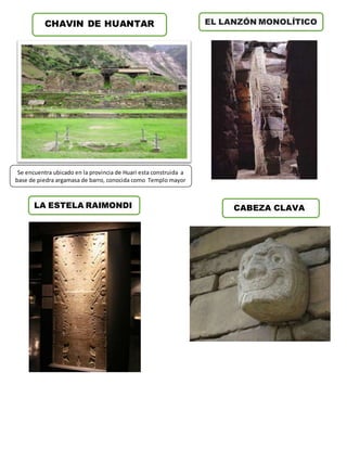 CHAVIN DE HUANTAR EL LANZÓN MONOLÍTICO 
LA ESTELA RAIMONDI 
CABEZA CLAVA 
Se encuentra ubicado en la provincia de Huari esta construida a 
base de piedra argamasa de barro, conocida como Templo mayor 
 