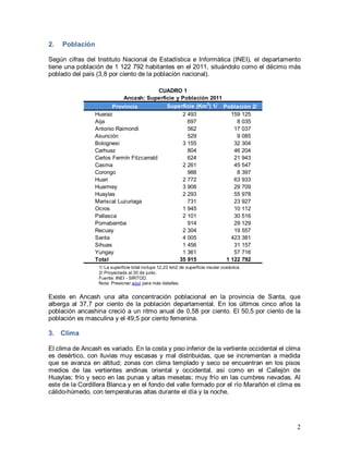 2
2. Población
Según cifras del Instituto Nacional de Estadística e Informática (INEI), el departamento
tiene una población de 1 122 792 habitantes en el 2011, situándolo como el décimo más
poblado del país (3,8 por ciento de la población nacional).
1/ La superficie total incluye 12,23 km2 de superficie insular oceánica.
2/ Proyectada al 30 de junio.
Fuente: INEI - SIRTOD.
Nota: Presionar aquí para más detalles.
Existe en Ancash una alta concentración poblacional en la provincia de Santa, que
alberga al 37,7 por ciento de la población departamental. En los últimos cinco años la
población ancashina creció a un ritmo anual de 0,58 por ciento. El 50,5 por ciento de la
población es masculina y el 49,5 por ciento femenina.
3. Clima
El clima de Ancash es variado. En la costa y piso inferior de la vertiente occidental el clima
es desértico, con lluvias muy escasas y mal distribuidas, que se incrementan a medida
que se avanza en altitud; zonas con clima templado y seco se encuentran en los pisos
medios de las vertientes andinas oriental y occidental, así como en el Callejón de
Huaylas; frío y seco en las punas y altas mesetas; muy frío en las cumbres nevadas. Al
este de la Cordillera Blanca y en el fondo del valle formado por el río Marañón el clima es
cálido-húmedo, con temperaturas altas durante el día y la noche.
Provincia Superficie (Km2
) 1/ Población 2/
Huaraz 2 493 159 125
Aija 697 8 035
Antonio Raimondi 562 17 037
Asunción 529 9 085
Bolognesi 3 155 32 304
Carhuaz 804 46 204
Carlos Fermín Fitzcarrald 624 21 943
Casma 2 261 45 547
Corongo 988 8 397
Huari 2 772 63 933
Huarmey 3 908 29 709
Huaylas 2 293 55 978
Mariscal Luzuriaga 731 23 927
Ocros 1 945 10 112
Pallasca 2 101 30 516
Pomabamba 914 29 129
Recuay 2 304 19 557
Santa 4 005 423 381
Sihuas 1 456 31 157
Yungay 1 361 57 716
Total 35 915 1 122 792
CUADRO 1
Ancash: Superficie y Población 2011
 