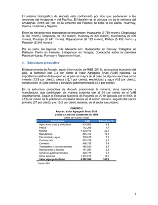 3
El sistema hidrográfico de Ancash está conformado por ríos que pertenecen a las
vertientes del Amazonas y del Pacífico. El Marañón es el principal río de la vertiente del
Amazonas. Entre los ríos de la vertiente del Pacífico se tiene el río Santa, Huarmey,
Casma, Culebras y Nepeña.
Entre los nevados más importantes se encuentran: Huascarán (6 768 msnm), Chopicalqui
(6 307 msnm), Shapraraju (6 112 msnm), Huandoy (6 395 msnm), Rurimachay (6 309
msnm), Pucaraju (6 241 msnm), Rajopaquinan (6 122 msnm), Pishqo (5 452 msnm) y
Pastoruri (5 240 msnm).
Por su parte, las lagunas más relevante son: Querococha en Recuay; Pelagatos en
Pallasca; Parón en Huaylas; Llanganuco en Yungay; Conococha sobre la carretera
Pativilca-Huaraz; Purhuay y Reparen en Huari.
4. Estructura productiva
El departamento de Ancash, según información del INEI (2011), es la quinta economía del
país, al contribuir con 3,3 por ciento al Valor Agregado Bruto (VAB) nacional. La
importancia relativa de la región en el país es mayor en el caso de algunos sectores como
minería (13,9 por ciento), pesca (12,1 por ciento), electricidad y agua (4,8 por ciento),
construcción (4,3 por ciento) y servicios gubernamentales (3,5 por ciento).
En la estructura productiva de Ancash predominan la minería, otros servicios y
manufactura, que contribuyen de manera conjunta con el 54 por ciento en el VAB
departamental. Según la Encuesta Nacional de Hogares de 2010 aplicada por el INEI, el
47,8 por ciento de la población empleada labora en el sector terciario, seguido del sector
primario (37 por ciento) y el 15,2 por ciento restante, en el sector secundario.
Fuente: INEI.
Actividades VAB Estructura %
Agricultura, caza y silvicultura 425 897 6,4
Pesca 112 296 1,7
Minería 1 530 076 22,9
Manufactura 875 410 13,1
Electricidad y agua 216 617 3,2
Construcción 635 736 9,5
Comercio 496 757 7,4
Transportes y comunicaciones 585 559 8,7
Restaurantes y hoteles 161 290 2,4
Servicios gubernamentales 448 711 6,7
Otros servicios 1 204 611 18,0
Valor Agregado Bruto 6 692 960 100,0
CUADRO 2
Ancash: Valor Agregado Bruto 2011
Valores a precios constantes de 1994
(Miles de nuevos soles)
 