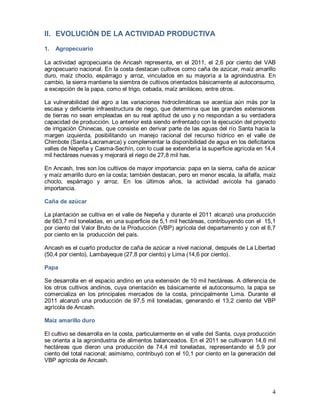 4
II. EVOLUCIÓN DE LA ACTIVIDAD PRODUCTIVA
1. Agropecuario
La actividad agropecuaria de Ancash representa, en el 2011, el 2,6 por ciento del VAB
agropecuario nacional. En la costa destacan cultivos como caña de azúcar, maíz amarillo
duro, maíz choclo, espárrago y arroz, vinculados en su mayoría a la agroindustria. En
cambio, la sierra mantiene la siembra de cultivos orientados básicamente al autoconsumo,
a excepción de la papa, como el trigo, cebada, maíz amiláceo, entre otros.
La vulnerabilidad del agro a las variaciones hidroclimáticas se acentúa aún más por la
escasa y deficiente infraestructura de riego, que determina que las grandes extensiones
de tierras no sean empleadas en su real aptitud de uso y no respondan a su verdadera
capacidad de producción. Lo anterior está siendo enfrentado con la ejecución del proyecto
de irrigación Chinecas, que consiste en derivar parte de las aguas del río Santa hacia la
margen izquierda, posibilitando un manejo racional del recurso hídrico en el valle de
Chimbote (Santa-Lacramarca) y complementar la disponibilidad de agua en los deficitarios
valles de Nepeña y Casma-Sechín, con lo cual se extendería la superficie agrícola en 14,4
mil hectáreas nuevas y mejorará el riego de 27,8 mil has.
En Ancash, tres son los cultivos de mayor importancia: papa en la sierra, caña de azúcar
y maíz amarillo duro en la costa; también destacan, pero en menor escala, la alfalfa, maíz
choclo, espárrago y arroz. En los últimos años, la actividad avícola ha ganado
importancia.
Caña de azúcar
La plantación se cultiva en el valle de Nepeña y durante el 2011 alcanzó una producción
de 663,7 mil toneladas, en una superficie de 5,1 mil hectáreas, contribuyendo con el 15,1
por ciento del Valor Bruto de la Producción (VBP) agrícola del departamento y con el 6,7
por ciento en la producción del país.
Ancash es el cuarto productor de caña de azúcar a nivel nacional, después de La Libertad
(50,4 por ciento), Lambayeque (27,8 por ciento) y Lima (14,6 por ciento).
Papa
Se desarrolla en el espacio andino en una extensión de 10 mil hectáreas. A diferencia de
los otros cultivos andinos, cuya orientación es básicamente el autoconsumo, la papa se
comercializa en los principales mercados de la costa, principalmente Lima. Durante el
2011 alcanzó una producción de 97,5 mil toneladas, generando el 13,2 ciento del VBP
agrícola de Ancash.
Maíz amarillo duro
El cultivo se desarrolla en la costa, particularmente en el valle del Santa, cuya producción
se orienta a la agroindustria de alimentos balanceados. En el 2011 se cultivaron 14,6 mil
hectáreas que dieron una producción de 74,4 mil toneladas, representando el 5,9 por
ciento del total nacional; asimismo, contribuyó con el 10,1 por ciento en la generación del
VBP agrícola de Ancash.
 