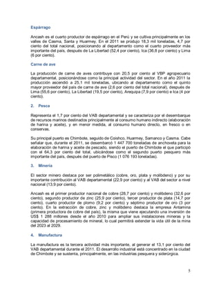 5
Espárrago
Ancash es el cuarto productor de espárrago en el Perú y se cultiva principalmente en los
valles de Casma, Santa y Huarmey. En el 2011 se produjo 18,3 mil toneladas, 4,7 por
ciento del total nacional, posicionando al departamento como el cuarto proveedor más
importante del país, después de La Libertad (52,4 por ciento), Ica (36,8 por ciento) y Lima
(6 por ciento).
Carne de ave
La producción de carne de aves contribuye con 20,5 por ciento al VBP agropecuario
departamental, posicionándose como la principal actividad del sector. En el año 2011 la
producción ascendió a 25,1 mil toneladas, ubicando al departamento como el quinto
mayor proveedor del país de carne de ave (2,6 por ciento del total nacional), después de
Lima (55,6 por ciento), La Libertad (19,5 por ciento), Arequipa (7,9 por ciento) e Ica (4 por
ciento).
2. Pesca
Representa el 1,7 por ciento del VAB departamental y se caracteriza por el desembarque
de recursos marinos destinados principalmente al consumo humano indirecto (elaboración
de harina y aceite), y en menor medida, al consumo humano directo, en fresco o en
conservas.
Su principal puerto es Chimbote, seguido de Coishco, Huarmey, Samanco y Casma. Cabe
señalar que, durante el 2011, se desembarcó 1 447 700 toneladas de anchoveta para la
elaboración de harina y aceite de pescado, siendo el puerto de Chimbote el que participó
con el 64,3 por ciento del total, ubicándose como el segundo puerto pesquero más
importante del país, después del puerto de Pisco (1 076 193 toneladas).
3. Minería
El sector minero destaca por ser polimetálico (cobre, oro, plata y molibdeno) y por su
importante contribución al VAB departamental (22,9 por ciento) y al VAB del sector a nivel
nacional (13,9 por ciento).
Ancash es el primer productor nacional de cobre (28,7 por ciento) y molibdeno (32,6 por
ciento), segundo productor de zinc (25,9 por ciento), tercer productor de plata (14,7 por
ciento), cuarto productor de plomo (9,2 por ciento) y séptimo productor de oro (3 por
ciento). En la extracción de cobre, zinc y molibdeno destaca la empresa Antamina
(primera productora de cobre del país), la misma que viene ejecutando una inversión de
US$ 1 288 millones desde el año 2010 para ampliar sus instalaciones mineras y la
capacidad de procesamiento de mineral, lo cual permitirá extender la vida útil de la mina
del 2023 al 2029.
4. Manufactura
La manufactura es la tercera actividad más importante, al generar el 13,1 por ciento del
VAB departamental durante el 2011. El desarrollo industrial está concentrado en la ciudad
de Chimbote y se sustenta, principalmente, en las industrias pesquera y siderúrgica.
 
