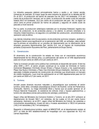 6
La industria pesquera elabora principalmente harina y aceite y, en menor escala,
conservas de pescado. El mayor auge de esta industria se alcanzó en la década del 60.
En el 2011, la producción de harina de pescado fue de 352,7 mil toneladas, 21,6 por
ciento de la producción nacional; por su parte, la producción de aceite crudo de pescado
totalizó 80,6 mil toneladas, 23,2 por ciento de la producción del país. Así, la región se
ubicó como el primer productor de harina de pescado y segundo en aceite crudo de
pescado a nivel nacional.
Por su parte, la producción siderúrgica realizada por la empresa Siderperú registra dos
líneas de producción, la de productos planos y no planos; la primera orientada a la
industria metal-mecánica y la segunda a la actividad de construcción, encontrándose en
operación solo la última.
Las demás industrias como la azucarera y la de productos químicos (oxígeno, acetileno y
nitrógeno) tienen poca significación en la generación del VAB; sin embargo, cabe señalar
que la primera se encuentra en un proceso de relanzamiento por la reactivación de la
empresa azucarera Agroindustrias San Jacinto S.A. con el ingreso de inversionistas
privados (Corporación Azucarera del Perú, perteneciente al Grupo Gloria).
5. Construcción
El dinamismo de la construcción ha estado en línea con el crecimiento económico
departamental de los últimos años. La participación del sector en el VAB departamental
pasó de 4,8 por ciento en 2005 a 9,5 por ciento en 2011.
Tanto la inversión privada como pública han contribuido al desarrollo del sector. Entre los
años 2009 y 2011, el sector privado construyó en la ciudad de Chimbote el Centro
Comercial Megaplaza Chimbote (Grupo Wiese y Parque Arauco) y los supermercados
Plaza Vea Nuevo Chimbote y Plaza Vea Chimbote (Grupo Interbank). Asimismo, se han
ejecutado múltiples proyectos de construcción de viviendas que dinamizaron el mercado
de crédito hipotecario, cuyo nivel de participación en el VAB departamental pasó de 0,4
por ciento en 2005 a 0,7 por ciento, en 2011.
6. Turismo
Ancash posee diversos recursos naturales y arqueológicos que sustentan el sector
turístico, entre ellos: complejos arqueológicos (Chavín de Huantar, ruinas de Pañamarca,
Chanquillo, Sechín), su mega diversidad (flora y fauna) que se puede apreciar en el
Parque Nacional Huascarán, la existencia de culturas vivas y riqueza gastronómica, y
turismo de naturaleza (zonas para práctica de canotaje y andinismo).
Según cifras del Ministerio de Comercio Exterior y Turismo, en el año 2011 arribaron al
departamento de Ancash 944,1 mil visitantes, de los cuales el 3,5 por ciento fueron
extranjeros. Asimismo, en el 2011, según cifras del Ministerio de Cultura, los visitantes a
monumentos arqueológicos, museo de sitio y museos ascendieron a 180,9 mil personas
(140,2 mil nacionales y 40,7 mil extranjeros).
Respecto a infraestructura turística, según el MINCETUR, en el departamento existen al
2011 un total de 643 establecimientos de hospedaje con una capacidad de 16,2 mil
camas disponibles.
 