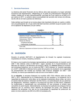 7
7. Servicios financieros
La dinámica del sector financiero de los últimos años está asociada a la mayor actividad
económica del departamento, reflejándose en el grado de profundización financiera del
crédito, medido por el ratio colocaciones/PBI, que pasó de 5 por ciento en el 2005 a 8,7
por ciento en 2011. Lo anterior estuvo acompañado del aumento del número de oficinas,
de 29 a 85 en el mismo periodo de referencia.
Cabe señalar que Ancash es la novena plaza más importante del país en cuanto a crédito,
con una participación de 1,4 por ciento del total nacional y también ocupa el puesto nueve
en la captación de depósitos (0,9 por ciento).
III. INVERSIÓN
Durante el período 2007-2011 el departamento de Ancash ha captado inversiones
importantes en minería, industria y comercio.
En base a una muestra de empresas representativas del departamento, la inversión sumó
US$ 1 532 millones entre el 2007-2011, según reportes de la Superintendencia del
Mercado de Valores y del Ministerio de Energía y Minas. En minería destaca la inversión
de la empresa Antamina, con un monto de US$ 1 183,5 millones; la inversión ejecutada
en el 2011 (US$ 640,3 millones) forma parte del proyecto de ampliación de la capacidad
de procesamiento del mineral (la inversión total involucra alrededor de US$ 1 228
millones), la misma que extenderá la vida útil de la mina hasta el 2029.
En la industria, la empresa Siderperú ha invertido US$ 178,8 millones entre los años
2007 y 2011, básicamente en la modernización de sus procesos y la ampliación de la
capacidad de producción; entre ellas, se ha realizado importantes obras civiles, así como
el cambio total del sistema refractario del Alto Horno y la automatización de sus sistemas
de refrigeración. Asimismo, respecto a la producción de acero vía Alto Horno, Siderperú
ha modernizado y repotenciado sus convertidores LD que procesan el arrabio para
convertirlo en acero líquido. Adicionalmente, la empresa ha sustituido dos antiguos hornos
eléctricos por un novísimo horno eléctrico de tecnología de punta, con sistema de
captación de emisiones. Con ello se ha incrementado la capacidad de producción de
acero vía horno eléctrico de 200 mil a 250 mil toneladas año.
Indicador 2005 2011
Depósitos Ancash / Depósitos Perú (%) 0,9 0,9
Colocaciones Ancash / Colocaciones Perú (%) 1,1 1,4
Colocaciones / PBI (%) 5,0 8,7
Número de Oficinas 29 85
- Empresas bancarias 14 27
- Instituciones no bancarias 15 58
Fuente: SBS.
Elaboración: Departamento de Estudios Económicos, BCRPSucursal Trujillo.
CUADRO 3
Indicadores del sector financiero en Ancash
 