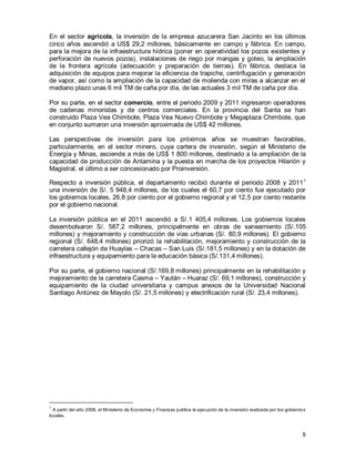 8
En el sector agrícola, la inversión de la empresa azucarera San Jacinto en los últimos
cinco años ascendió a US$ 29,2 millones, básicamente en campo y fábrica. En campo,
para la mejora de la infraestructura hídrica (poner en operatividad los pozos existentes y
perforación de nuevos pozos), instalaciones de riego por mangas y goteo, la ampliación
de la frontera agrícola (adecuación y preparación de tierras). En fábrica, destaca la
adquisición de equipos para mejorar la eficiencia de trapiche, centrifugación y generación
de vapor, así como la ampliación de la capacidad de molienda con miras a alcanzar en el
mediano plazo unas 6 mil TM de caña por día, de las actuales 3 mil TM de caña por día.
Por su parte, en el sector comercio, entre el periodo 2009 y 2011 ingresaron operadores
de cadenas minoristas y de centros comerciales. En la provincia del Santa se han
construido Plaza Vea Chimbote, Plaza Vea Nuevo Chimbote y Megaplaza Chimbote, que
en conjunto sumaron una inversión aproximada de US$ 42 millones.
Las perspectivas de inversión para los próximos años se muestran favorables,
particularmente, en el sector minero, cuya cartera de inversión, según el Ministerio de
Energía y Minas, asciende a más de US$ 1 800 millones, destinado a la ampliación de la
capacidad de producción de Antamina y la puesta en marcha de los proyectos Hilarión y
Magistral, el último a ser concesionado por Proinversión.
Respecto a inversión pública, el departamento recibió durante el periodo 2008 y 20111
una inversión de S/. 5 948,4 millones, de los cuales el 60,7 por ciento fue ejecutado por
los gobiernos locales, 26,8 por ciento por el gobierno regional y el 12,5 por ciento restante
por el gobierno nacional.
La inversión pública en el 2011 ascendió a S/.1 405,4 millones. Los gobiernos locales
desembolsaron S/. 587,2 millones, principalmente en obras de saneamiento (S/.105
millones) y mejoramiento y construcción de vías urbanas (S/. 80,9 millones). El gobierno
regional (S/. 648,4 millones) priorizó la rehabilitación, mejoramiento y construcción de la
carretera callejón de Huaylas – Chacas – San Luis (S/.181,5 millones) y en la dotación de
infraestructura y equipamiento para la educación básica (S/.131,4 millones).
Por su parte, el gobierno nacional (S/.169,8 millones) principalmente en la rehabilitación y
mejoramiento de la carretera Casma – Yaután – Huaraz (S/. 69,1 millones), construcción y
equipamiento de la ciudad universitaria y campus anexos de la Universidad Nacional
Santiago Antúnez de Mayolo (S/. 21,5 millones) y electrificación rural (S/. 23,4 millones).
1
A partir del año 2008, el Ministerio de Economía y Finanzas publica la ejecución de la inversión realizada por los gobiernos
locales.
 