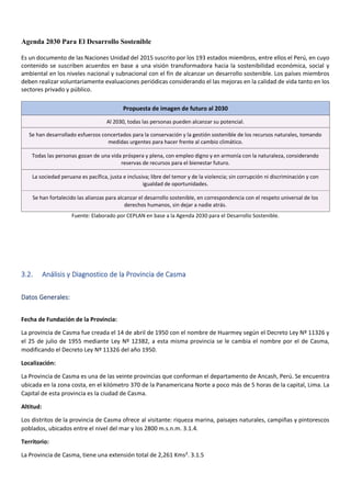 Agenda 2030 Para El Desarrollo Sostenible
Es un documento de las Naciones Unidad del 2015 suscrito por los 193 estados miembros, entre ellos el Perú, en cuyo
contenido se suscriben acuerdos en base a una visión transformadora hacia la sostenibilidad económica, social y
ambiental en los niveles nacional y subnacional con el fin de alcanzar un desarrollo sostenible. Los países miembros
deben realizar voluntariamente evaluaciones periódicas considerando el las mejoras en la calidad de vida tanto en los
sectores privado y público.
Propuesta de imagen de futuro al 2030
Al 2030, todas las personas pueden alcanzar su potencial.
Se han desarrollado esfuerzos concertados para la conservación y la gestión sostenible de los recursos naturales, tomando
medidas urgentes para hacer frente al cambio climático.
Todas las personas gozan de una vida próspera y plena, con empleo digno y en armonía con la naturaleza, considerando
reservas de recursos para el bienestar futuro.
La sociedad peruana es pacífica, justa e inclusiva; libre del temor y de la violencia; sin corrupción ni discriminación y con
igualdad de oportunidades.
Se han fortalecido las alianzas para alcanzar el desarrollo sostenible, en correspondencia con el respeto universal de los
derechos humanos, sin dejar a nadie atrás.
Fuente: Elaborado por CEPLAN en base a la Agenda 2030 para el Desarrollo Sostenible.
3.2. Análisis y Diagnostico de la Provincia de Casma
Datos Generales:
Fecha de Fundación de la Provincia:
La provincia de Casma fue creada el 14 de abril de 1950 con el nombre de Huarmey según el Decreto Ley Nº 11326 y
el 25 de julio de 1955 mediante Ley Nº 12382, a esta misma provincia se le cambia el nombre por el de Casma,
modificando el Decreto Ley Nº 11326 del año 1950.
Localización:
La Provincia de Casma es una de las veinte provincias que conforman el departamento de Ancash, Perú. Se encuentra
ubicada en la zona costa, en el kilómetro 370 de la Panamericana Norte a poco más de 5 horas de la capital, Lima. La
Capital de esta provincia es la ciudad de Casma.
Altitud:
Los distritos de la provincia de Casma ofrece al visitante: riqueza marina, paisajes naturales, campiñas y pintorescos
poblados, ubicados entre el nivel del mar y los 2800 m.s.n.m. 3.1.4.
Territorio:
La Provincia de Casma, tiene una extensión total de 2,261 Kms². 3.1.5
 
