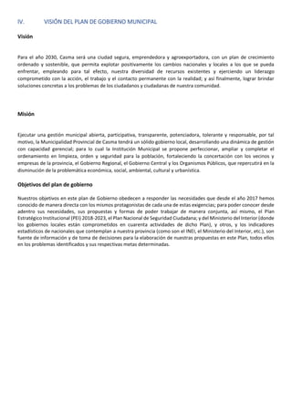 IV. VISIÓN DEL PLAN DE GOBIERNO MUNICIPAL
Visión
Para el año 2030, Casma será una ciudad segura, emprendedora y agroexportadora, con un plan de crecimiento
ordenado y sostenible, que permita explotar positivamente los cambios nacionales y locales a los que se pueda
enfrentar, empleando para tal efecto, nuestra diversidad de recursos existentes y ejerciendo un liderazgo
comprometido con la acción, el trabajo y el contacto permanente con la realidad; y así finalmente, lograr brindar
soluciones concretas a los problemas de los ciudadanos y ciudadanas de nuestra comunidad.
Misión
Ejecutar una gestión municipal abierta, participativa, transparente, potenciadora, tolerante y responsable, por tal
motivo, la Municipalidad Provincial de Casma tendrá un sólido gobierno local, desarrollando una dinámica de gestión
con capacidad gerencial; para lo cual la Institución Municipal se propone perfeccionar, ampliar y completar el
ordenamiento en limpieza, orden y seguridad para la población, fortaleciendo la concertación con los vecinos y
empresas de la provincia, el Gobierno Regional, el Gobierno Central y los Organismos Públicos, que repercutirá en la
disminución de la problemática económica, social, ambiental, cultural y urbanística.
Objetivos del plan de gobierno
Nuestros objetivos en este plan de Gobierno obedecen a responder las necesidades que desde el año 2017 hemos
conocido de manera directa con los mismos protagonistas de cada una de estas exigencias; para poder conocer desde
adentro sus necesidades, sus propuestas y formas de poder trabajar de manera conjunta, así mismo, el Plan
Estratégico Institucional (PEI) 2018-2023, el Plan Nacional de Seguridad Ciudadana; y del Ministerio del Interior (donde
los gobiernos locales están comprometidos en cuarenta actividades de dicho Plan), y otros, y los indicadores
estadísticos de nacionales que contemplan a nuestra provincia (como son el INEI, el Ministerio del Interior, etc.), son
fuente de información y de toma de decisiones para la elaboración de nuestras propuestas en este Plan, todos ellos
en los problemas identificados y sus respectivas metas determinadas.
 