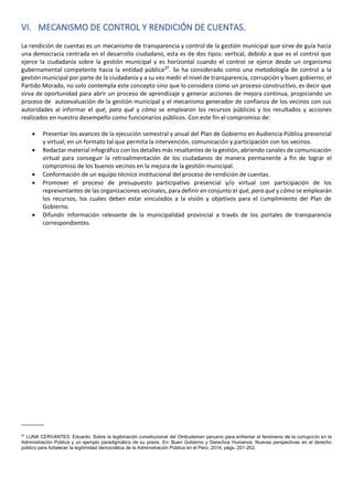 VI. MECANISMO DE CONTROL Y RENDICIÓN DE CUENTAS.
La rendición de cuentas es un mecanismo de transparencia y control de la gestión municipal que sirve de guía hacia
una democracia centrada en el desarrollo ciudadano, esta es de dos tipos: vertical, debido a que es el control que
ejerce la ciudadanía sobre la gestión municipal y es horizontal cuando el control se ejerce desde un organismo
gubernamental competente hacia la entidad pública27
. Se ha considerado como una metodología de control a la
gestión municipal por parte de la ciudadanía y a su vez medir el nivel de transparencia, corrupción y buen gobierno; el
Partido Morado, no solo contempla este concepto sino que lo considera como un proceso constructivo, es decir que
sirva de oportunidad para abrir un proceso de aprendizaje y generar acciones de mejora continua, propiciando un
proceso de autoevaluación de la gestión municipal y el mecanismo generador de confianza de los vecinos con sus
autoridades al informar el qué, para qué y cómo se emplearon los recursos públicos y los resultados y acciones
realizados en nuestro desempeño como funcionarios públicos. Con este fin el compromiso de:
• Presentar los avances de la ejecución semestral y anual del Plan de Gobierno en Audiencia Pública presencial
y virtual; en un formato tal que permita la intervención, comunicación y participación con los vecinos.
• Redactar material infográfico con los detalles más resaltantes de la gestión, abriendo canales de comunicación
virtual para conseguir la retroalimentación de los ciudadanos de manera permanente a fin de lograr el
compromiso de los buenos vecinos en la mejora de la gestión municipal.
• Conformación de un equipo técnico institucional del proceso de rendición de cuentas.
• Promover el proceso de presupuesto participativo presencial y/o virtual con participación de los
representantes de las organizaciones vecinales, para definir en conjunto el qué, para qué y cómo se emplearán
los recursos, los cuales deben estar vinculados a la visión y objetivos para el cumplimiento del Plan de
Gobierno.
• Difundir información relevante de la municipalidad provincial a través de los portales de transparencia
correspondientes.
_______
27
LUNA CERVANTES, Eduardo. Sobre la legitimación constitucional del Ombudsman peruano para enfrentar el fenómeno de la corrupción en la
Administración Pública y un ejemplo paradigmático de su praxis. En: Buen Gobierno y Derechos Humanos. Nuevas perspectivas en el derecho
público para fortalecer la legitimidad democrática de la Administración Pública en el Perú, 2014, págs. 201-202.
 