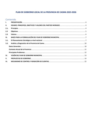 PLAN DE GOBIERNO LOCAL DE LA PROVINCIA DE CASMA 2023-2026
Contenido
I. PRESENTACIÓN.................................................................................................................................................. 4
II. IDEARIO: PRINCIPIOS, OBJETIVOS Y VALORES DEL PARTIDO MORADO........................................................... 4
2.1. Principios........................................................................................................................................................... 4
2.2 Objetivos ........................................................................................................................................................... 5
2.3 Valores............................................................................................................................................................... 6
III. BASES PARA LA FORMULACIÓN DEL PLAN DE GOBIERNO MUNICIPAL............................................................ 7
3.1. El Planeamiento Estratégico a nivel nacional ...................................................................................................7
3.2. Análisis y Diagnostico de la Provincia de Casma.............................................................................................10
Datos Generales:..................................................................................................................................................10
Contexto Actual de la Provincia:..........................................................................................................................11
Principales Problemas:.........................................................................................................................................12
IV. VISIÓN DEL PLAN DE GOBIERNO MUNICIPAL .................................................................................................13
V. PROPUESTAS DE GOBIERNO............................................................................................................................14
VI. MECANISMO DE CONTROL Y RENDICIÓN DE CUENTAS..................................................................................22
 