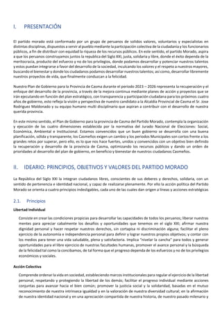 I. PRESENTACIÓN
El partido morado está conformado por un grupo de peruanos de solidos valores, voluntarios y especialistas en
distintas disciplinas, dispuestos a servir al pueblo mediante la participación colectiva de la ciudadanía y los funcionarios
públicos, a fin de distribuir con equidad la riqueza de los recursos públicos. En este sentido, el partido Morado, aspira
a que los peruanos construyamos juntos la republica del Siglo XXI, justa, solidaria y libre, donde el éxito dependa de la
meritocracia, producto del esfuerzo y no de los privilegios, donde podamos desarrollar y potenciar nuestros talentos
y estos puedan integrarse a favor del desarrollo de la sociedad, inculcando los valores y el respeto a nuestros mayores,
buscando el bienestar y donde los ciudadanos podamos desarrollar nuestros talentos; así como, desarrollar libremente
nuestros proyectos de vida, que finalmente conduzcan a la felicidad.
Nuestro Plan de Gobierno para la Provincia de Casma durante el periodo 2023 – 2026 representa la recuperación y el
enfoque del desarrollo de la provincia, a través de la mejora continua mediante planes de acción y proyectos que se
irán ejecutando en función del plan estratégico, con transparencia y participación ciudadana para los próximos cuatro
años de gobierno, esto refleja la visión y perspectiva de nuestro candidato a la Alcaldía Provincial de Casma el Sr. Jose
Rodriguez Maldonado y su equipo humano multi disciplinario que aspiran a contribuir con el desarrollo de nuestra
querida provincia.
En este mismo sentido, el Plan de Gobierno para la provincia de Casma del Partido Morado, contempla la organización
y ejecución de las cuatro dimensiones establecida por la normativa del Jurado Nacional de Elecciones: Social,
Económica, Ambiental e Institucional. Estamos convencidos que un buen gobierno se desarrolla con una buena
planificación, sólida y transparente, los Casmeños exigen un cambio y los periodos Municipales son cortos frente a los
grandes retos por superar, pero ello, es lo que nos hace fuertes, unidos y convencidos con un objetivo bien definido
la recuperación y desarrollo de la provincia de Casma, optimizando los recursos públicos y dando un orden de
prioridades al desarrollo del plan de gobierno, en beneficio y bienestar de nuestros ciudadanos Casmeños.
II. IDEARIO: PRINCIPIOS, OBJETIVOS Y VALORES DEL PARTIDO MORADO
La República del Siglo XXI la integran ciudadanos libres, conscientes de sus deberes y derechos, solidaria, con un
sentido de pertenencia e identidad nacional, y capaz de realizarse plenamente. Por ello la acción política del Partido
Morado se orienta a cuatro principios indesligables, cada uno de las cuales dan origen a líneas y acciones estratégicas
2.1. Principios
Libertad Individual
Consiste en crear las condiciones propicias para desarrollar las capacidades de todos los peruanos; liberar nuestras
mentes para apreciar cabalmente los desafíos y oportunidades que tenemos en el siglo XXI; afirmar nuestra
dignidad personal y hacer respetar nuestros derechos, sin cortapisa ni discriminación alguna; facilitar el pleno
ejercicio de la autonomía e independencia personal para definir y lograr nuestros propios objetivos; y contar con
los medios para tener una vida saludable, plena y satisfactoria. Implica “nivelar la cancha” para todos y generar
oportunidades para el libre ejercicio de nuestras facultades humanas, promover el avance personal y la búsqueda
de la felicidad tal como la concibamos, de tal forma que el progreso dependa de los esfuerzos y no de los privilegios
económicos y sociales.
Acción Colectiva
Comprende ordenar la vida en sociedad, estableciendo marcos institucionales para regular el ejercicio de la libertad
personal, respetando y protegiendo la libertad de los demás; facilitar el progreso individual mediante acciones
conjuntas para avanzar hacia el bien común; promover la justicia social y la solidaridad, basadas en el mutuo
reconocimiento de nuestra intrínseca igualdad y en la valoración de nuestra diversidad cultural; en la afirmación
de nuestra identidad nacional y en una apreciación compartida de nuestra historia, de nuestro pasado milenario y
 